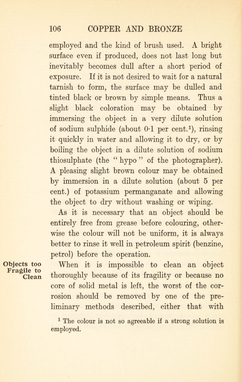 employed and the kind of brush used. A bright surface even if produced, does not last long but inevitably becomes dull after a short period of exposure. If it is not desired to wait for a natural tarnish to form, the surface may be dulled and tinted black or brown by simple means. Thus a slight black coloration may be obtained by immersing the object in a very dilute solution of sodium sulphide (about 0*1 per cent.1), rinsing it quickly in water and allowing it to dry, or by boiling the object in a dilute solution of sodium thiosulphate (the “ hypo 55 of the photographer). A pleasing slight brown colour may be obtained by immersion in a dilute solution (about 5 per cent.) of potassium permanganate and allowing the object to dry without washing or wiping. As it is necessary that an object should be entirely free from grease before colouring, other¬ wise the colour will not be uniform, it is always better to rinse it well in petroleum spirit (benzine, petrol) before the operation. Objects too When it is impossible to clean an object Fragile^ to thoroughly because of its fragility or because no core of solid metal is left, the worst of the cor¬ rosion should be removed by one of the pre¬ liminary methods described, either that with 1 The colour is not so agreeable if a strong solution is employed.