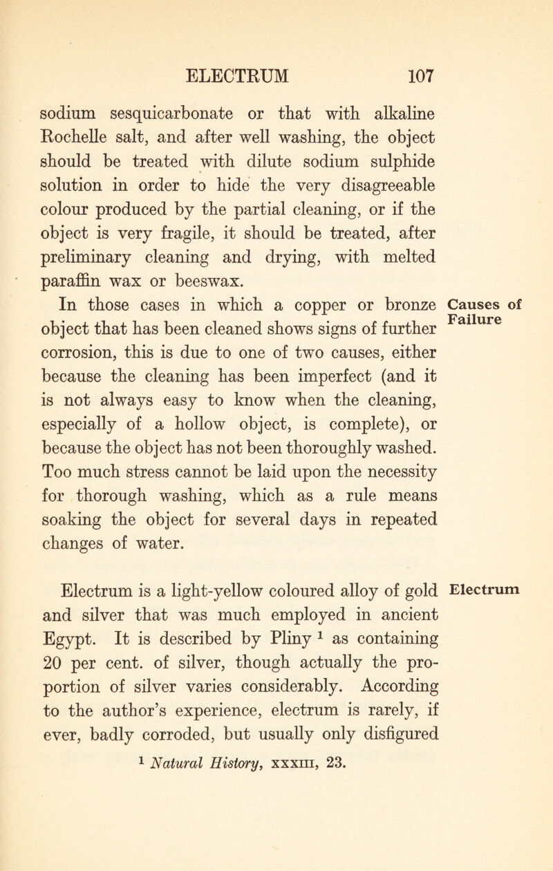 sodium sesquicarbonate or that with alkaline Rochelle salt, and after well washing, the object should be treated with dilute sodium sulphide solution in order to hide the very disagreeable colour produced by the partial cleaning, or if the object is very fragile, it should be treated, after preliminary cleaning and drying, with melted paraffin wax or beeswax. In those cases in which a copper or bronze object that has been cleaned shows signs of further corrosion, this is due to one of two causes, either because the cleaning has been imperfect (and it is not always easy to know when the cleaning, especially of a hollow object, is complete), or because the object has not been thoroughly washed. Too much stress cannot be laid upon the necessity for thorough washing, which as a rule means soaking the object for several days in repeated changes of water. Electrum is a light-yellow coloured alloy of gold and silver that was much employed in ancient Egypt. It is described by Pliny 1 as containing 20 per cent, of silver, though actually the pro¬ portion of silver varies considerably. According to the author’s experience, electrum is rarely, if ever, badly corroded, but usually only disfigured 1 Natural History, xxxm, 23. Causes of Failure Electrum