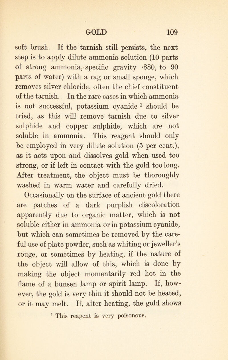 soft brush. If the tarnish still persists, the next step is to apply dilute ammonia solution (10 parts of strong ammonia, specific gravity -880, to 90 parts of water) with a rag or small sponge, which removes silver chloride, often the chief constituent of the tarnish. In the rare cases in which ammonia is not successful, potassium cyanide 1 should be tried, as this will remove tarnish due to silver sulphide and copper sulphide, which are not soluble in ammonia. This reagent should only be employed in very dilute solution (5 per cent.), as it acts upon and dissolves gold when used too strong, or if left in contact with the gold too long. After treatment, the object must be thoroughly washed in warm water and carefully dried. Occasionally on the surface of ancient gold there are patches of a dark purplish discoloration apparently due to organic matter, which is not soluble either in ammonia or in potassium cyanide, but which can sometimes be removed by the care¬ ful use of plate powder, such as whiting or jeweller’s rouge, or sometimes by heating, if the nature of the object will allow of this, which is done by making the object momentarily red hot in the flame of a bunsen lamp or spirit lamp. If, how¬ ever, the gold is very thin it should not be heated, or it may melt. If, after heating, the gold shows 1 This reagent is very poisonous.