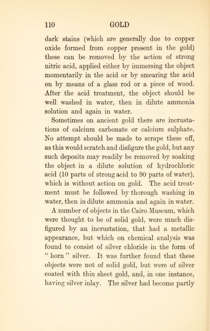 dark stains (which are generally due to copper oxide formed from copper present in the gold) these can be removed by the action of strong nitric acid, applied either by immersing the object momentarily in the acid or by smearing the acid on by means of a glass rod or a piece of wood. After the acid treatment, the object should be well washed in water, then in dilute ammonia solution and again in water. Sometimes on ancient gold there are incrusta¬ tions of calcium carbonate or calcium sulphate. No attempt should be made to scrape these oh, as this would scratch and disfigure the gold, but any such deposits may readily be removed by soaking the object in a dilute solution of hydrochloric acid (10 parts of strong acid to 90 parts of water), which is without action on gold. The acid treat¬ ment must be followed by thorough washing in water, then in dilute ammonia and again in water. A number of objects in the Cairo Museum, which were thought to be of solid gold, were much dis¬ figured by an incrustation, that had a metallic appearance, but which on chemical analysis was found to consist of silver chloride in the form of “ horn ” silver. It was further found that these objects were not of solid gold, but were of silver coated with thin sheet gold, and, in one instance, having silver inlay. The silver had become partly