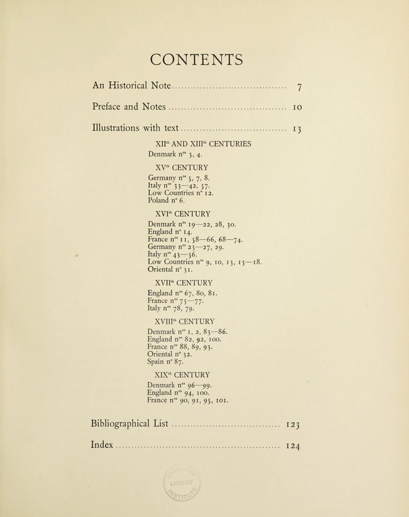 CONTENTS An Historical Note. 7 Preface and Notes. 10 Illustrations with text. 13 XIIth AND XIIIth CENTURIES Denmark nos 3, 4. XVth CENTURY Germany nos 5, 7, 8. Italy nos 3 3—42, 37. Low Countries n° 12. Poland n° 6. XVIth CENTURY Denmark nos 19—22, 28, 30. England n° 14. France nos 11, 58—66, 68—74. Germany nos23—27, 29. Italy nos 43—56. Low Countries nos 9, 10, 13, 15—18. Oriental n° 31. XVIIth CENTURY England nos 67, 80, 81. France nos 75—77. Italy nos 78, 79. XVIIIth CENTURY Denmark nos 1, 2, 83—86. England nos 82, 92, 100. France nos 88, 89, 93. Oriental n° 32. Spain n° 87. XIXth CENTURY Denmark nos 96—99. England nos 94, 100. France nos 90, 91, 95, 101. Bibliographical List . 123 Index. 124