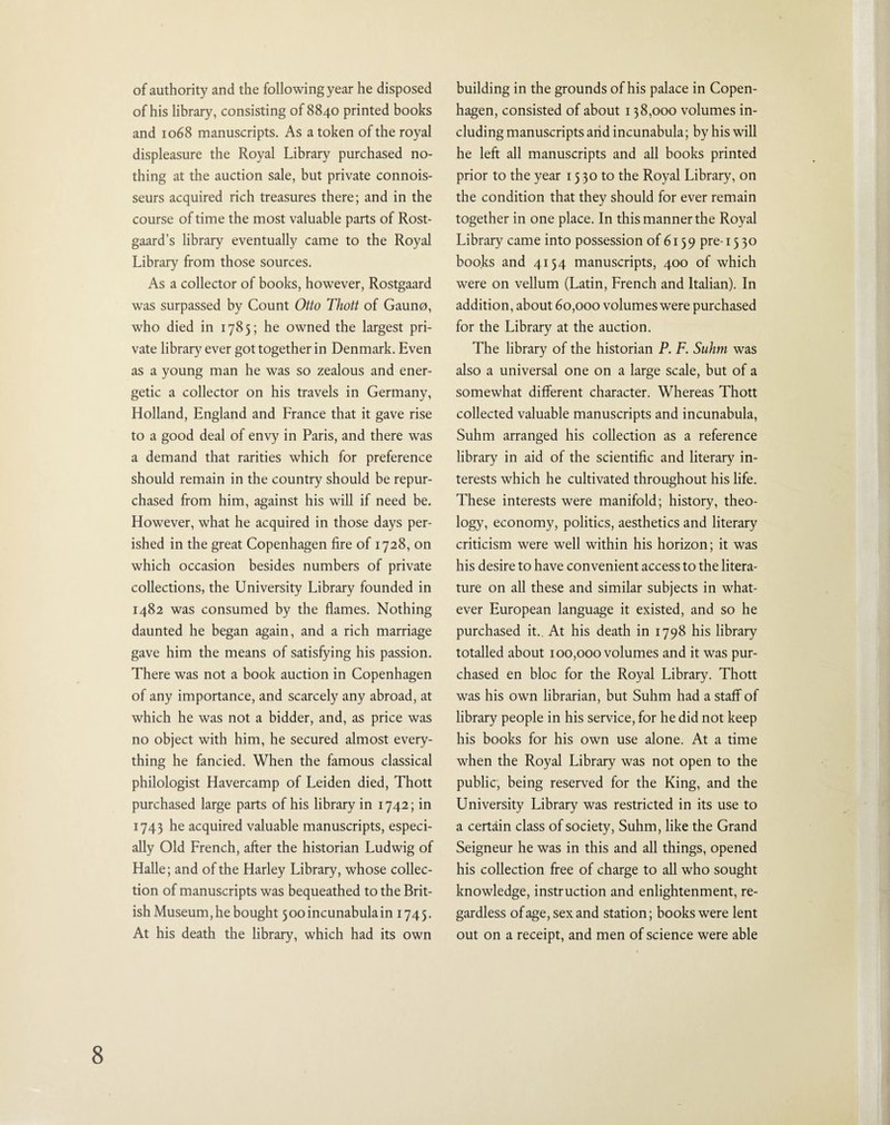 of authority and the following year he disposed of his library, consisting of 8840 printed books and 1068 manuscripts. As a token of the royal displeasure the Royal Library purchased no¬ thing at the auction sale, but private connois¬ seurs acquired rich treasures there; and in the course of time the most valuable parts of Rost- gaard’s library eventually came to the Royal Library from those sources. As a collector of books, however, Rostgaard was surpassed by Count Otto Thott of Gauno, who died in 1785; he owned the largest pri¬ vate library ever got together in Denmark. Even as a young man he was so zealous and ener¬ getic a collector on his travels in Germany, Holland, England and France that it gave rise to a good deal of envy in Paris, and there was a demand that rarities which for preference should remain in the country should be repur¬ chased from him, against his will if need be. However, what he acquired in those days per¬ ished in the great Copenhagen fire of 1728, on which occasion besides numbers of private collections, the University Library founded in 1482 was consumed by the flames. Nothing daunted he began again, and a rich marriage gave him the means of satisfying his passion. There was not a book auction in Copenhagen of any importance, and scarcely any abroad, at which he was not a bidder, and, as price was no object with him, he secured almost every¬ thing he fancied. When the famous classical philologist Havercamp of Leiden died, Thott purchased large parts of his library in 1742; in 1743 he acquired valuable manuscripts, especi¬ ally Old French, after the historian Ludwig of Halle; and of the Harley Library, whose collec¬ tion of manuscripts was bequeathed to the Brit¬ ish Museum, he bought 500 incunabula in 1745. At his death the library, which had its own building in the grounds of his palace in Copen¬ hagen, consisted of about 138,000 volumes in¬ cluding manuscripts and incunabula; by his will he left all manuscripts and all books printed prior to the year 15 30 to the Royal Library, on the condition that they should for ever remain together in one place. In this manner the Royal Library came into possession of 6139 pre-15 30 books and 4154 manuscripts, 400 of which were on vellum (Latin, French and Italian). In addition, about 60,000 volumes were purchased for the Library at the auction. The library of the historian P. F. Suhm was also a universal one on a large scale, but of a somewhat different character. Whereas Thott collected valuable manuscripts and incunabula, Suhm arranged his collection as a reference library in aid of the scientific and literary in¬ terests which he cultivated throughout his life. These interests were manifold; history, theo¬ logy, economy, politics, aesthetics and literary criticism were well within his horizon; it was his desire to have convenient access to the litera¬ ture on all these and similar subjects in what¬ ever European language it existed, and so he purchased it. At his death in 1798 his library totalled about 100,000 volumes and it was pur¬ chased en bloc for the Royal Library. Thott was his own librarian, but Suhm had a staff of library people in his service, for he did not keep his books for his own use alone. At a time when the Royal Library was not open to the public, being reserved for the King, and the University Library was restricted in its use to a certain class of society, Suhm, like the Grand Seigneur he was in this and all things, opened his collection free of charge to all who sought knowledge, instruction and enlightenment, re¬ gardless of age, sex and station; books were lent out on a receipt, and men of science were able