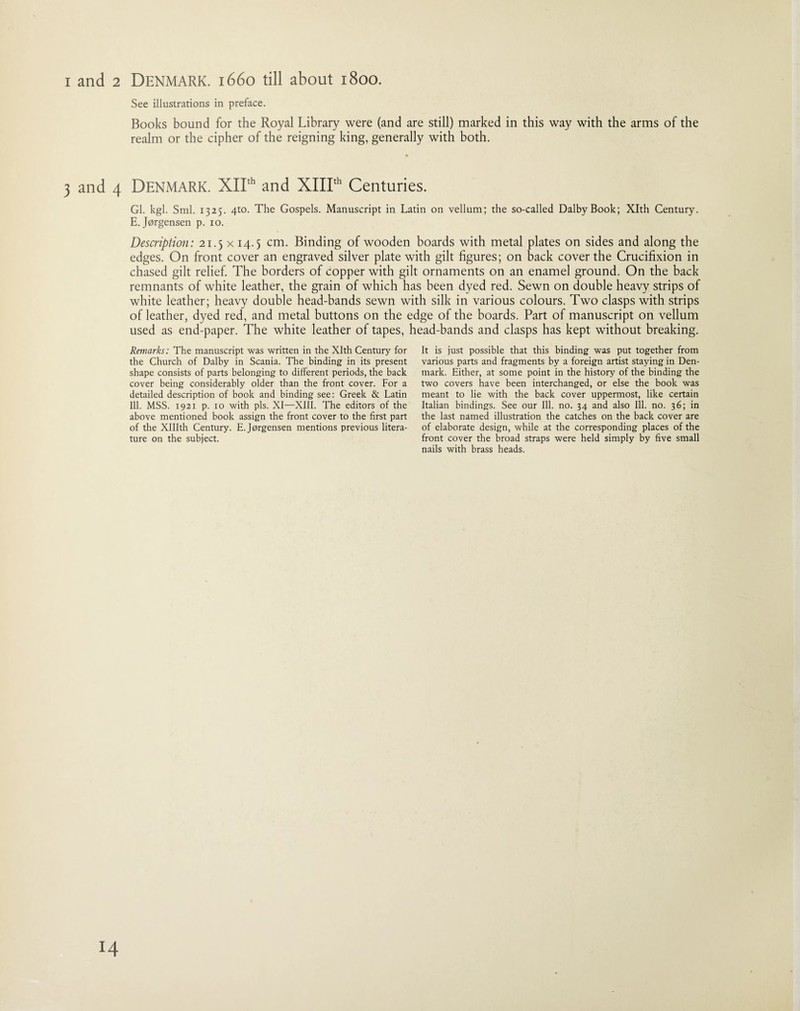 i and 2 Denmark. 1660 till about 1800. See illustrations in preface. Books bound for the Royal Library were (and are still) marked in this way with the arms of the realm or the cipher of the reigning king, generally with both. 3 and 4 Denmark. XIIth and XIIIth Centuries. Gl. kgl. Sml. 1325. 4to. The Gospels. Manuscript in Latin on vellum; the so-called DalbyBook; Xlth Century. E.Jorgensen p. io. Description: 21.5 x 14.5 cm. Binding of wooden boards with metal plates on sides and along the edges. On front cover an engraved silver plate with gilt figures; on back cover the Crucifixion in chased gilt relief. The borders of copper with gilt ornaments on an enamel ground. On the back remnants of white leather, the grain of which has been dyed red. Sewn on double heavy strips of white leather; heavy double head-bands sewn with silk in various colours. Two clasps with strips of leather, dyed red, and metal buttons on the edge of the boards. Part of manuscript on vellum used as end-paper. The white leather of tapes, head-bands and clasps has kept without breaking. Remarks: The manuscript was written in the Xlth Century for the Church of Dalby in Scania. The binding in its present shape consists of parts belonging to different periods, the back cover being considerably older than the front cover. For a detailed description of book and binding see: Greek & Latin Ill. MSS. 1921 p. 10 with pis. XI—XIII. The editors of the above mentioned book assign the front cover to the first part of the XHIth Century. E. Jorgensen mentions previous litera¬ ture on the subject. It is just possible that this binding was put together from various parts and fragments by a foreign artist staying in Den¬ mark. Either, at some point in the history of the binding the two covers have been interchanged, or else the book was meant to lie with the back cover uppermost, like certain Italian bindings. See our Ill. no. 34 and also Ill. no. 36; in the last named illustration the catches on the back cover are of elaborate design, while at the corresponding places of the front cover the broad straps were held simply by five small nails with brass heads.