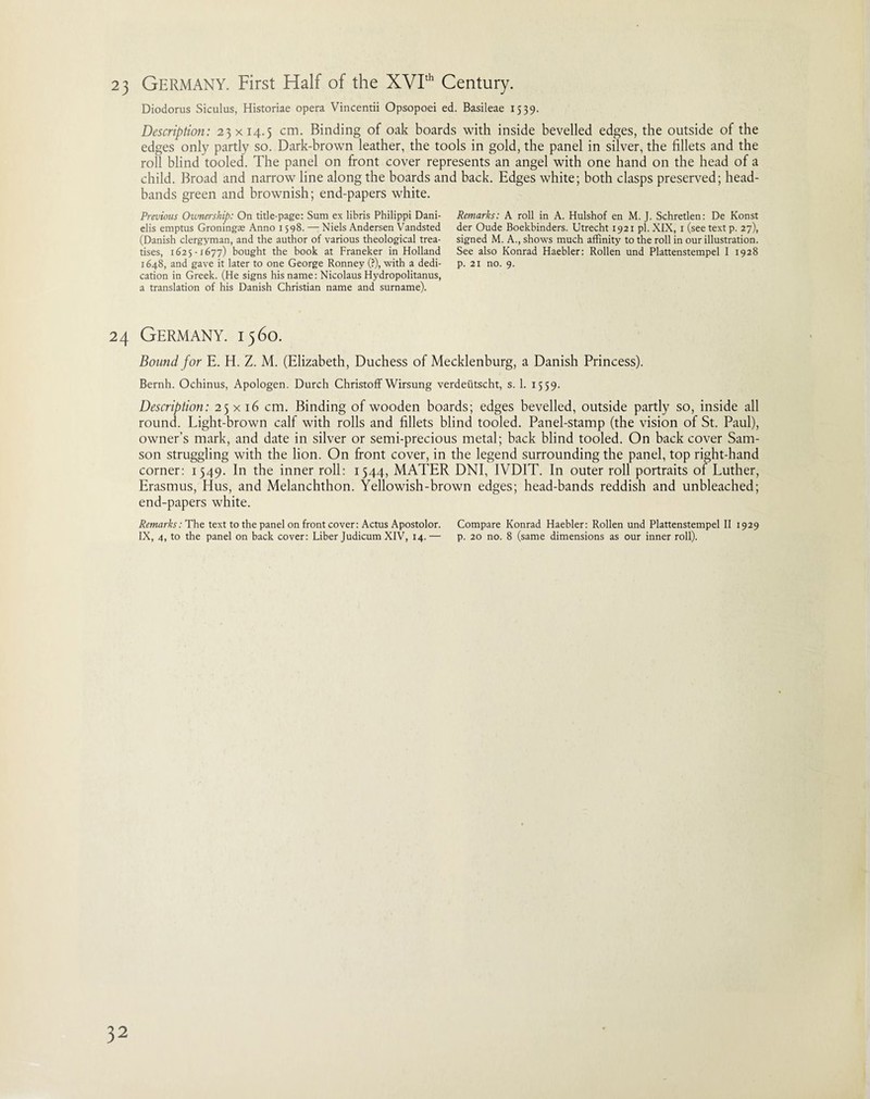 Diodorus Siculus, Historiae opera Vincentii Opsopoei ed. Basileae 1539. Description: 23x14.5 cm. Binding of oak boards with inside bevelled edges, the outside of the edges only partly so. Dark-brown leather, the tools in gold, the panel in silver, the fillets and the roll blind tooled. The panel on front cover represents an angel with one hand on the head of a child. Broad and narrow line along the boards and back. Edges white; both clasps preserved; head- bands green and brownish; end-papers white. Previous Ownership: On title-page: Sum ex libris Philippi Dani- elis emptus Groningas Anno 1598. — Niels Andersen Vandsted (Danish clergyman, and the author of various theological trea¬ tises, 1625-1677) bought the book at Franeker in Holland 1648, and gave it later to one George Ronney (?), with a dedi¬ cation in Greek. (He signs his name: Nicolaus Hydropolitanus, a translation of his Danish Christian name and surname). Remarks: A roll in A. Hulshof en M. J. Schretlen: De Konst der Oude Boekbinders. Utrecht 1921 pi. XIX, 1 (see text p. 27), signed M. A., shows much affinity to the roll in our illustration. See also Konrad Haebler: Rollen und Plattenstempel I 1928 p. 21 no. 9. 24 Germany. 1560. Bound for E. H. Z. M. (Elizabeth, Duchess of Mecklenburg, a Danish Princess). Bernh. Ochinus, Apologen. Durch Christoff Wirsung verdeiitscht, s. 1. 1559. Description: 25x16 cm. Binding of wooden boards; edges bevelled, outside partly so, inside all round. Light-brown calf with rolls and fillets blind tooled. Panel-stamp (the vision of St. Paul), owner’s mark, and date in silver or semi-precious metal; back blind tooled. On back cover Sam¬ son struggling with the lion. On front cover, in the legend surrounding the panel, top right-hand corner: 1549. In the inner roll: 1544, MATER DNI, IVDIT. In outer roll portraits of Luther, Erasmus, Hus, and Melanchthon. Yellowish-brown edges; head-bands reddish and unbleached; end-papers white. Remarks: The text to the panel on front cover: Actus Apostolor. Compare Konrad Haebler: Rollen und Plattenstempel II 1929 IX, 4, to the panel on back cover: Liber Judicum XIV, 14.— p. 20 no. 8 (same dimensions as our inner roll).