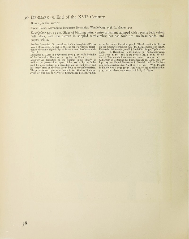 Bound for the author. Tycho Brahe, Astronomic instauratc Mechanica. Wandesburgi 1598. L. Nielsen 432. Description: 34 x 25 cm. Sides of binding satin; centre ornament stamped with a press; back velvet. Gilt edges, with star pattern in stippled semi-circles; has had four ties; no head-bands; end¬ papers white. Previous Ownership: On paste-down leaf the bookplate of Petrus Vok a Rosenberg. On back of the end-paper a written dedica¬ tion to the same, signed: Tycho Brahe Anno 1600 Septembris Die 18. Literature: E. Gigas in Bogvennen 1900 p. 30, with facsimile of the dedication. Hannover p. 143 fig. 123 (front cover). Remarks: As decoration on the bindings in his library, as well as on presentation copies of his works, Tycho Brahe used his own portrait in a medallion on the front cover, and his coat-of-arms on the back cover, both in two different sizes. The presentation copies were bound in two kinds of bindings: green or blue silk or velvet to distinguished persons, vellum or leather to less illustrious people. The decoration is often as on the binding reproduced here; the back sometimes of velvet. For further information, see F. J. Studni£ka: Prager Tychoniana 1901. — B. Hasselberg in Zentralblatt fur Bibliothekswesen XXI 1901 p. 396, and in the preface (pp. 7-8) to his edi¬ tion of‘Astronomic instauratae mechanica’. Holmiae 1901. — G. Bargum in Zeitschrift fur Biicherfreunde io.Jahrg. 1906-07 I p. 124. — Harald Mortensen in Nordisk tidskrift for bok- och biblioteksvasen Arg. XVIII 1931 p. 141. — Wilh. Prandtl in Philobiblon V 1932 pp. 291 and 321. — See also illustration p. 37 in the above mentioned article by E. Gigas.