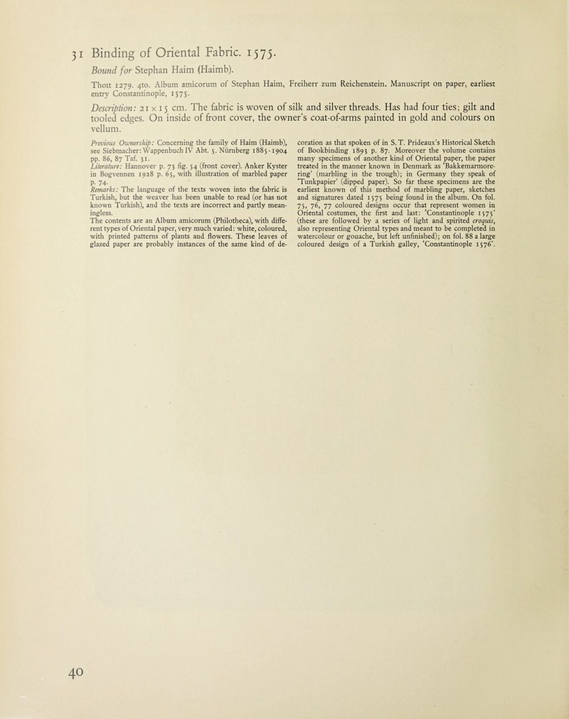 31 Binding of Oriental Fabric. 1575. Bound for Stephan Haim (Haimb). Thott 1279. 4to. Album amicorum of Stephan Haim, Freiherr zum Reichenstein. Manuscript on paper, earliest entry Constantinople, 1575. Description: 21x15 cm. The fabric is woven of silk and silver threads. Has had four ties; gilt and tooled edges. On inside of front cover, the owner’s coat-of-arms painted in gold and colours on vellum. Previous Ownership: Concerning the family of Haim (Haimb), see Siebmacher: Wappenbuch IV Abt. 5. Niimberg 1885-1904 pp. 86, 87 Taf. 31. Literature: Hannover p. 73 fig. 54 (front cover). Anker Kyster in Bogvennen 1928 p. 65, with illustration of marbled paper p. 74. Remarks: The language of the texts woven into the fabric is Turkish, but the weaver has been unable to read (or has not known Turkish), and the texts are incorrect and partly mean¬ ingless. The contents are an Album amicorum (Philotheca), with diffe¬ rent types of Oriental paper, very much varied: white, coloured, with printed patterns of plants and flowers. These leaves of glazed paper are probably instances of the same kind of de¬ coration as that spoken of in S. T. Prideaux’s Historical Sketch of Bookbinding 1893 p. 87. Moreover the volume contains many specimens of another kind of Oriental paper, the paper treated in the manner known in Denmark as ‘Bakkemarmore- ring’ (marbling in the trough); in Germany they speak of ‘Tunkpapier’ (dipped paper). So far these specimens are the earliest known of this method of marbling paper, sketches and signatures dated 1575 being found in the album. On fol. 75, 76, 77 coloured designs occur that represent women in Oriental costumes, the first and last: ‘Constantinople 1575’ (these are followed by a series of light and spirited croquis, also representing Oriental types and meant to be completed in watercolour or gouache, but left unfinished); on fol. 88 a large coloured design of a Turkish galley, ‘Constantinople 1576’.