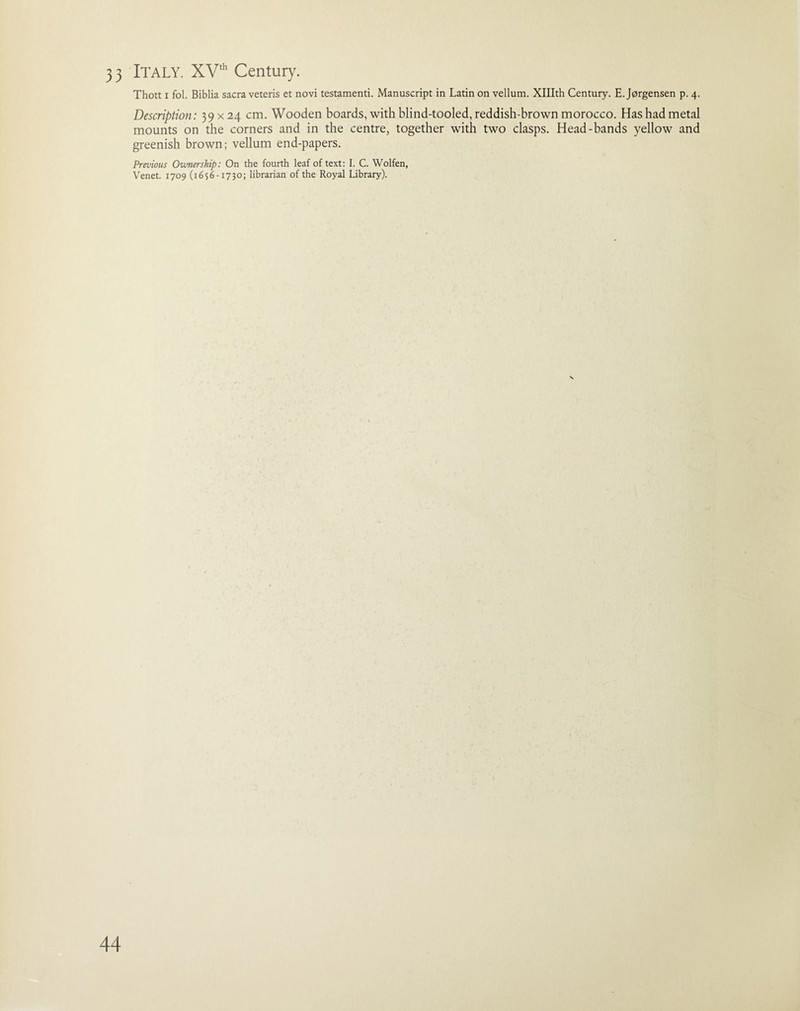 3 3 Italy. XVth Century. Thott i fol. Biblia sacra veteris et novi testamenti. Manuscript in Latin on vellum. XHIth Century. E. Jorgensen p. 4. Description: 39 x 24 cm. Wooden boards, with blind-tooled, reddish-brown morocco. Has had metal mounts on the corners and in the centre, together with two clasps. Head-bands yellow and greenish brown; vellum end-papers. Previous Ownership: On the fourth leaf of text: I. C. Wolfen, Venet. 1709 (1656-1730; librarian of the Royal Library).