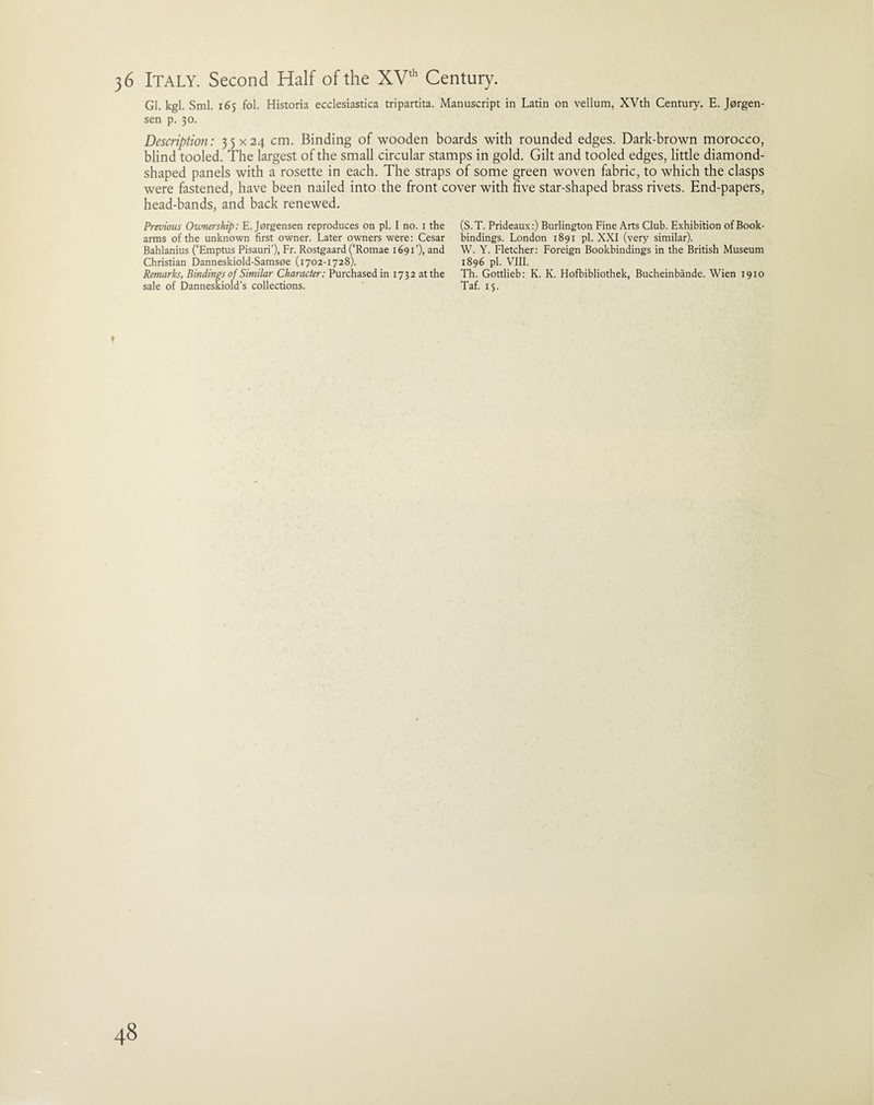 Gl. kgl. Sml. 165 fol. Historia ecclesiastica tripartita. Manuscript in Latin on vellum, XVth Century. E. Jorgen¬ sen p. 30. Description: 35x24 cm. Binding of wooden boards with rounded edges. Dark-brown morocco, blind tooled. The largest of the small circular stamps in gold. Gilt and tooled edges, little diamond¬ shaped panels with a rosette in each. The straps of some green woven fabric, to which the clasps were fastened, have been nailed into the front cover with live star-shaped brass rivets. End-papers, head-bands, and back renewed. Previous Ownership: E. Jorgensen reproduces on pi. I no. i the (S.T. Prideaux:) Burlington Fine Arts Club. Exhibition of Book- arms of the unknown first owner. Later owners were: Cesar bindings. London 1891 pi. XXI (very similar). Bahlanius (‘Emptus Pisauri’), Fr. Rostgaard (‘Romae 1691’), and W. Y. Fletcher: Foreign Bookbindings in the British Museum Christian Danneskiold-Samsoe (1702-1728). 1896 pi. VIII. Remarks, Bindings of Similar Character: Purchased in 1732 at the Th. Gottlieb: K. K. Hofbibliothek, Bucheinbande. Wien 1910 sale of Danneskiold’s collections. Taf. 15.