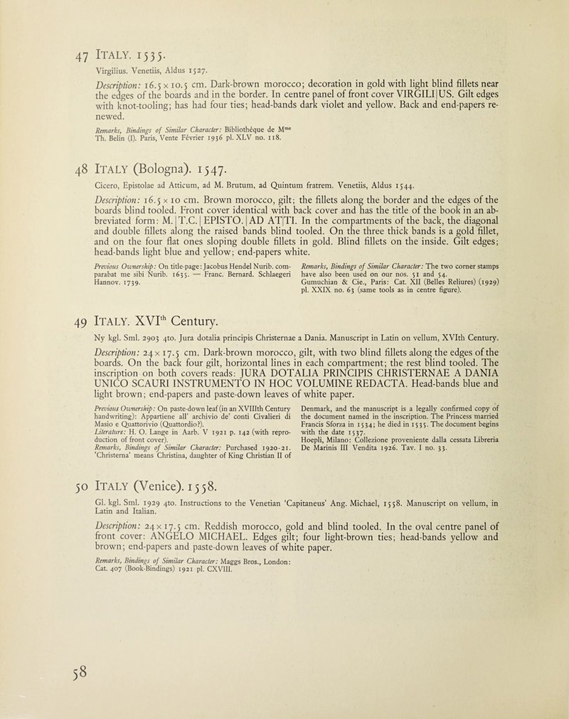 47 Italy. 1535. Virgilius. Venetiis, Aldus 1527. Description: 16.5 x 10.5 cm. Dark-brown morocco; decoration in gold with light blind fillets near the edges of the boards and in the border. In centre panel of front cover VIRGILIjUS. Gilt edges with knot-tooling; has had four ties; head-bands dark violet and yellow. Back and end-papers re¬ newed. Remarks, Bindings of Similar Character: Bibliotheque de Mme Th. Belin (I). Paris, Vente Hvrier 1936 pi. XLV no. 118. 48 ITALY (Bologna). 1547. Cicero, Epistolae ad Atticum, ad M. Brutum, ad Quintum fratrem. Venetiis, Aldus 1544. Description: 16.5 x 10 cm. Brown morocco, gilt; the fillets along the border and the edges of the boards blind tooled. Front cover identical with back cover and has the title of the book in an ab¬ breviated form: M. |T.C. | EPISTO.|AD ATJTI. In the compartments of the back, the diagonal and double fillets along the raised bands blind tooled. On the three thick bands is a gold fillet, and on the four flat ones sloping double fillets in gold. Blind fillets on the inside. Gilt edges; head-bands light blue and yellow; end-papers white. Previous Ownership: On title-page: Jacobus Hendel Nurib. com- Remarks, Bindings of Similar Character: The two corner stamps parabat me sibi Nurib. 1635. — Franc. Bernard. Schlaegeri have also been used on our nos. 51 and 54. Hannov. 1739. Gumuchian & Cie., Paris: Cat. XII (Belles Reliures) (1929) pi. XXIX no. 63 (same tools as in centre figure). 49 ITALY. XVIth Century. Ny kgl. Sml. 2903 4to. Jura dotalia principis Christernae a Dania. Manuscript in Latin on vellum, XVIth Century. Description: 24 x 17.5 cm. Dark-brown morocco, gilt, with two blind fillets along the edges of the boards. On the back four gilt, horizontal lines in each compartment; the rest blind tooled. The inscription on both covers reads: JURA DOTALIA PRINCIPIS CHRISTERNAE A DANIA UNICO SCAURI INSTRUMENTO IN HOC VOLUMINE REDACTA. Head-bands blue and light brown; end-papers and paste-down leaves of white paper. Previous Ownership: On paste-down leaf (in an XVIIIth Century handwriting): Appartiene all’ archivio de’ conti Civalieri di Masio e Quattorivio (Quattordio ?). Literature: H. O. Lange in Aarb. V 1921 p. 142 (with repro¬ duction of front cover). Remarks, Bindings of Similar Character: Purchased 1920-21. ‘Christerna’ means Christina, daughter of King Christian II of Denmark, and the manuscript is a legally confirmed copy of the document named in the inscription. The Princess married Francis Sforza in 1534; he died in 1535. The document begins with the date 1537. Hoepli, Milano: Collezione proveniente dalla cessata Libreria De Marinis III Vendita 1926. Tav. I no. 33. 50 Italy (Venice). 1538. Gl. kgl. Sml. 1929 4to. Instructions to the Venetian ‘Capitaneus’ Ang. Michael, 1558. Manuscript on vellum, in Latin and Italian. Description: 24x 17.5 cm. Reddish morocco, gold and blind tooled. In the oval centre panel of front cover: ANGELO MICHAEL. Edges gilt; four light-brown ties; head-bands yellow and brown; end-papers and paste-down leaves of white paper. Remarks, Bindings of Similar Character: Maggs Bros., London: Cat. 407 (Book-Bindings) 1921 pi. CXV1II.