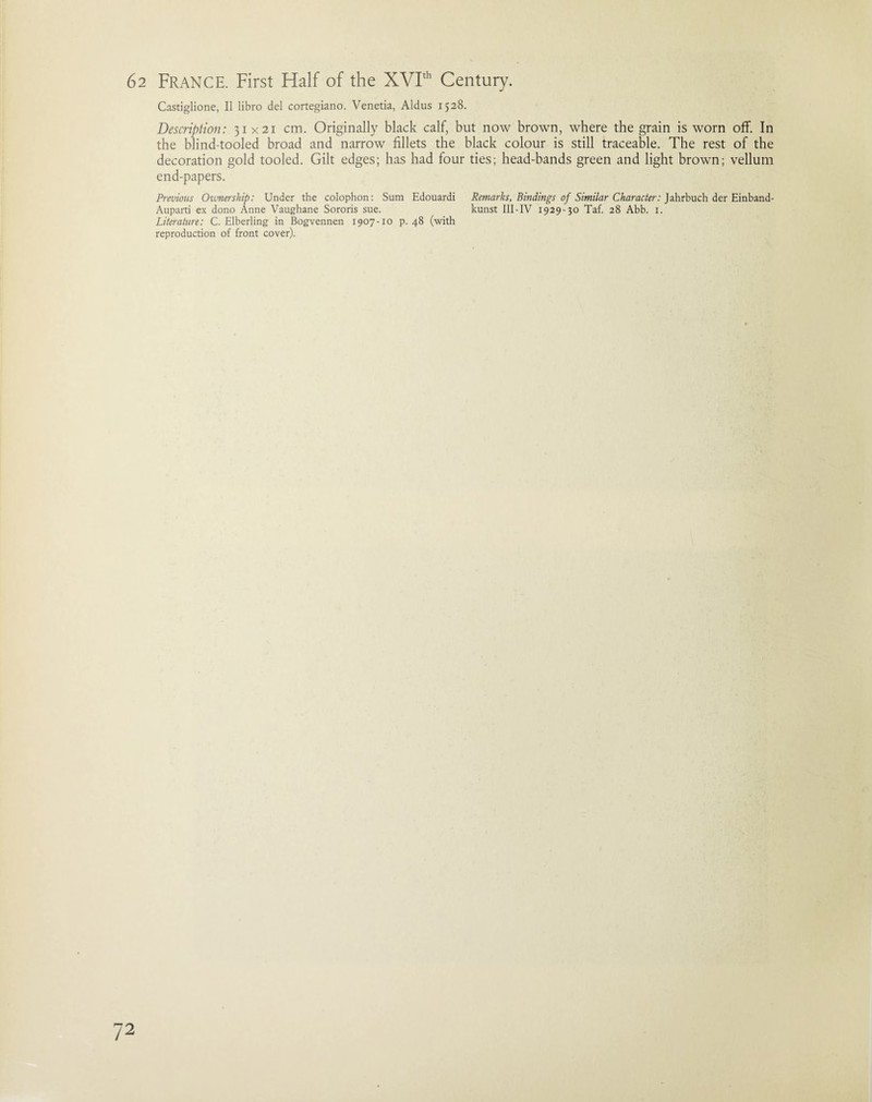 Castiglione, II libro del cortegiano. Venetia, Aldus 1528. Description: 31x21 cm. Originally black calf, but now brown, where the grain is worn off. In the blind-tooled broad and narrow fillets the black colour is still traceable. The rest of the decoration gold tooled. Gilt edges; has had four ties; head-bands green and light brown; vellum end-papers. Previous Ownership: Under the colophon: Sum Edouardi Remarks, Bindings of Similar Character: Jahrbuch der Einband- Auparti ex dono Anne Vaughane Sororis sue. kunst III - IV 1929-30 Taf. 28 Abb. 1. Literature: C. Elberling in Bogvennen 1907-10 p. 48 (with reproduction of front cover).