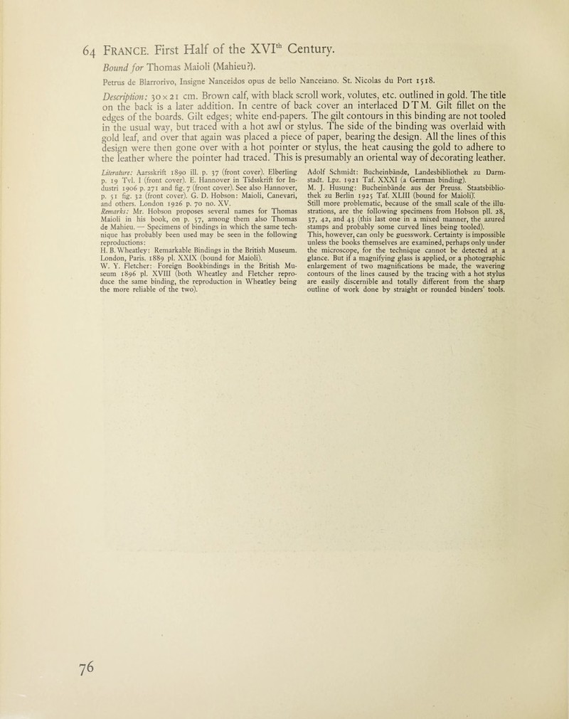 Bound, for Thomas Maioli (Mahieu?). Petrus de Blarrorivo, Insigne Nanceidos opus de bello Nanceiano. St. Nicolas du Port 1518. Description: 30x 21 cm. Brown calf, with black scroll work, volutes, etc. outlined in gold. The title on the back is a later addition. In centre of back cover an interlaced DTM. Gilt fillet on the edges of the boards. Gilt edges; white end-papers. The gilt contours in this binding are not tooled in the usual way, but traced with a hot awl or stylus. The side of the binding was overlaid with gold leaf, and over that again was placed a piece of paper, bearing the design. All the lines of this design were then gone over with a hot pointer or stylus, the heat causing the gold to adhere to the leather where the pointer had traced. This is presumably an oriental way of decorating leather. Literature: Aarsskrift 1890 ill. p. 37 (front cover). Elberling p. 19 Tvl. I (front cover). E. Hannover in Tidsskrift for In- dustri 1906 p. 271 and fig. 7 (front cover). See also Hannover, p. 51 fig. 32 (front cover). G. D. Hobson: Maioli, Canevari, and others. London 1926 p. 70 no. XV. Remarks: Mr. Hobson proposes several names for Thomas Maioli in his book, on p. 57, among them also Thomas de Mahieu. — Specimens of bindings in which the same tech¬ nique has probably been used may be seen in the following reproductions: H. B. Wheatley: Remarkable Bindings in the British Museum. London, Paris. 1889 pi. XXIX (bound for Maioli). W. Y. Fletcher: Foreign Bookbindings in the British Mu¬ seum 1896 pi. XVIII (both Wheatley and Fletcher repro¬ duce the same binding, the reproduction in Wheatley being the more reliable of the two). Adolf Schmidt: Bucheinbande, Landesbibliothek zu Darm¬ stadt. Lpz. 1921 Taf. XXXI (a German binding). M. J. Husung: Bucheinbande aus der Preuss. Staatsbiblio- thek zu Berlin 1925 Taf. XLIII (bound for Maioli)'. Still more problematic, because of the small scale of the illu¬ strations, are the following specimens from Hobson pll. 28, 37, 42, and 43 (this last one in a mixed manner, the azured stamps and probably some curved lines being tooled). This, however, can only be guesswork. Certainty is impossible unless the books themselves are examined, perhaps only under the microscope, for the technique cannot be detected at a glance. But if a magnifying glass is applied, or a photographic enlargement of two magnifications be made, the wavering contours of the lines caused by the tracing with a hot stylus are easily discernible and totally different from the sharp outline of work done by straight or rounded binders’ tools.