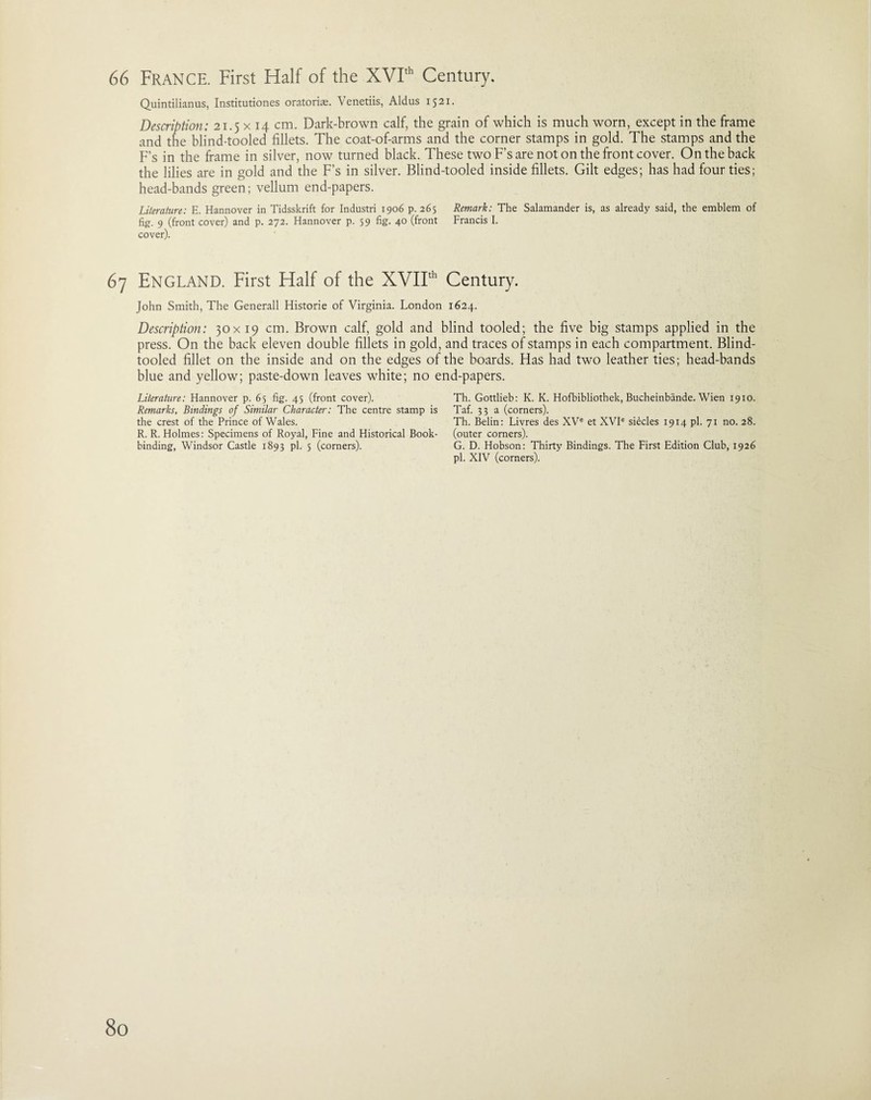 Quintilianus, Institutiones oratoriae. Venetiis, Aldus 1521. Description: 21.5 x 14 cm. Dark-brown calf, the grain of which is much worn, except in the frame and the blind-tooled fillets. The coat-of-arms and the corner stamps in gold. The stamps and the F’s in the frame in silver, now turned black. These two F’s are not on the front cover. On the back the lilies are in gold and the F’s in silver. Blind-tooled inside fillets. Gilt edges; has had four ties; head-bands green; vellum end-papers. Literature: E. Hannover in Tidsskrift for Industri 1906 p. 265 Remark: The Salamander is, as already said, the emblem of fig:. 9 (front cover) and p. 272. Hannover p. 59 fig. 40 (front Francis I. cover). 67 ENGLAND. First Half of the XVIIth Century. John Smith, The Generali Historic of Virginia. London 1624. Description: 30x19 cm. Brown calf, gold and blind tooled; the five big stamps applied in the press. On the back eleven double fillets in gold, and traces of stamps in each compartment. Blind- tooled fillet on the inside and on the edges of the boards. Has had two leather ties; head-bands blue and yellow; paste-down leaves white; no end-papers. Literature: Hannover p. 65 fig. 45 (front cover). Remarks, Bindings of Similar Character: The centre stamp is the crest of the Prince of Wales. R. R. Holmes: Specimens of Royal, Fine and Historical Book¬ binding, Windsor Castle 1893 pi. 5 (corners). Th. Gottlieb: K. K. Hofbibliothek, Bucheinbande. Wien 1910. Taf. 33 a (corners). Th. Belin: Livres des XVe et XVIe si^cles 1914 pi. 71 no. 28. (outer corners). G. D. Hobson: Thirty Bindings. The First Edition Club, 1926 pi. XIV (corners).