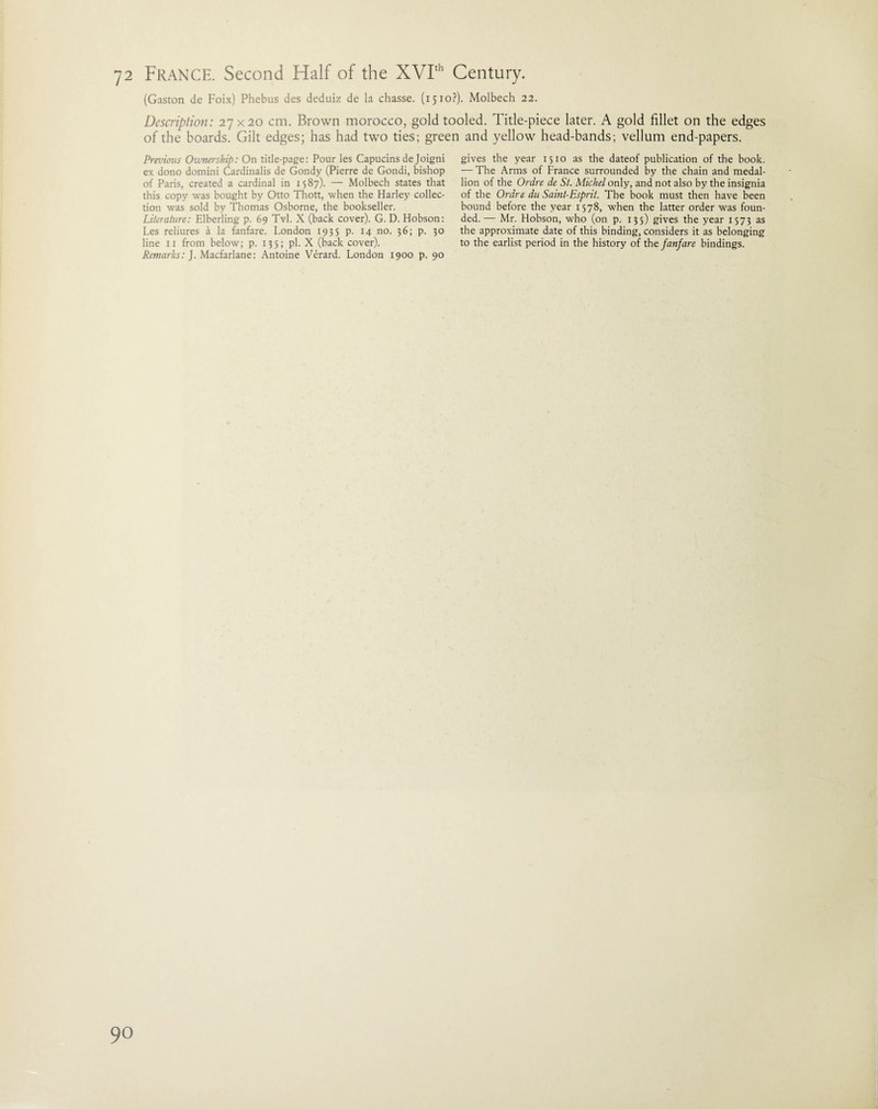 (Gaston de Foix) Phebus des deduiz de la chasse. (1510?). Molbech 22. Description: 27x20 cm. Brown morocco, gold tooled. Title-piece later. A gold fillet on the edges of the boards. Gilt edges; has had two ties; green and yellow head-bands; vellum end-papers. gives the year 1510 as the dateof publication of the book. — The Arms of France surrounded by the chain and medal¬ lion of the Ordre de St. Michel only, and not also by the insignia of the Ordre du Saint-Esprit. The book must then have been bound before the year 1578, when the latter order was foun¬ ded.— Mr. Hobson, who (on p. 135) gives the year 1573 as the approximate date of this binding, considers it as belonging to the earlist period in the history of the fanfare bindings. Previous Ownership: On title-page: Pour les Capucins deJoigni ex dono domini Cardinalis de Gondy (Pierre de Gondi, bishop of Paris, created a cardinal in 1587). — Molbech states that this copy was bought by Otto Tbott, when the Harley collec¬ tion was sold by Thomas Osborne, the bookseller. Literature: Elberling p. 69 Tvl. X (back cover). G. D. Hobson: Les reliures a la fanfare. London 1935 p. 14 no. 36; p. 30 line 11 from below; p. 135; pi. X (back cover). Remarks: J. Macfarlane: Antoine Verard. London 1900 p. 90