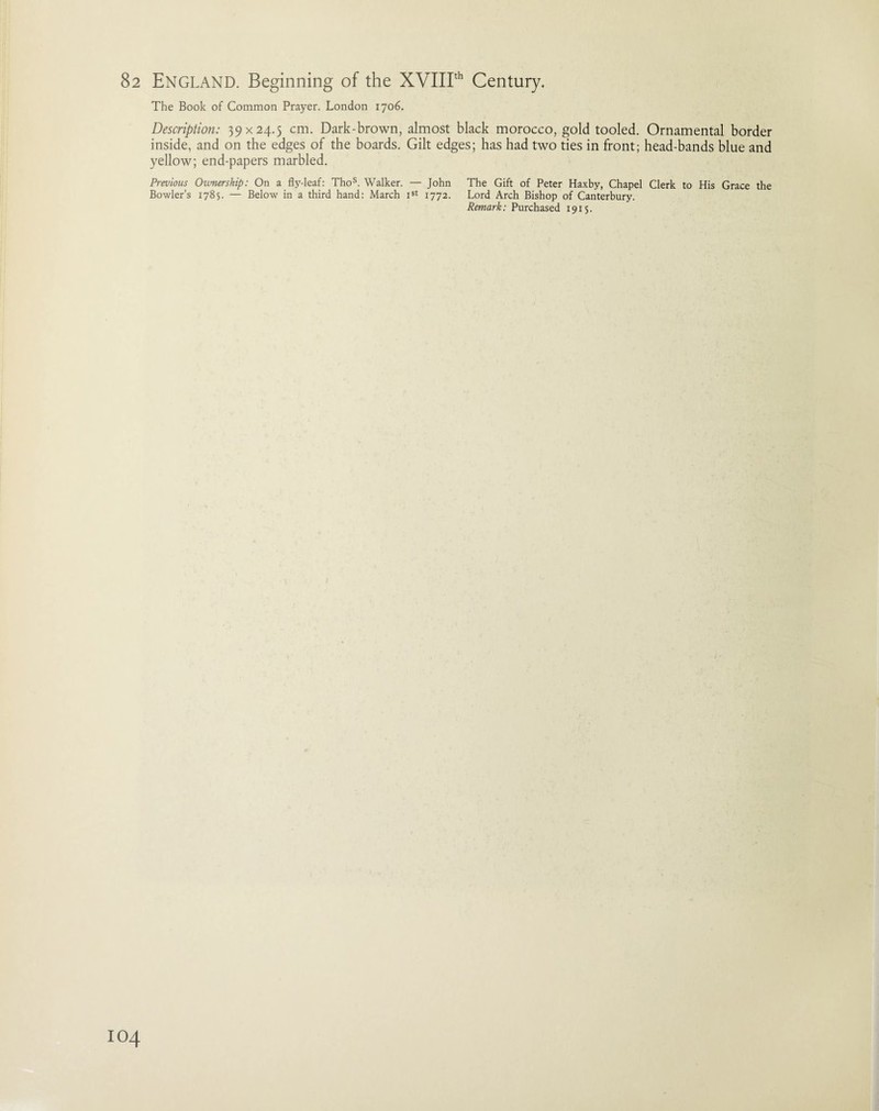 The Book of Common Prayer. London 1706. Description: 39x24.5 cm. Dark-brown, almost black morocco, gold tooled. Ornamental border inside, and on the edges of the boards. Gilt edges; has had two ties in front; head-bands blue and yellow; end-papers marbled. Previous Ownership: On a fly-leaf: Thos. Walker. — John The Gift of Peter Haxby, Chapel Clerk to His Grace the Bowler’s 1785. — Below in a third hand: March Ist 1772. Lord Arch Bishop of Canterbury. Remark: Purchased 1915.