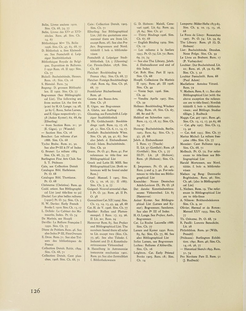 Belin, Livres anciens 1910, Sim. Ch. 68, 74, 77 Belin, Livres des XVe et XVIe si£cles. Rem. 46. Sim. Ch. 14, 67 Biblioth£que Mme Th. Belin 1936. Sim. Ch. 47, 65, 68, 77 D. Bibliothek u. ihre Kleinodi- en. See Festschrift d. Leip- ziger Stadtbibliothek Biblioth6que Royale de Belgi¬ que, Exposition de Reliures. I 1930 Rem. 18. II 1931 Sim. Ch. 77 Bickell: Bucheinbande, Hessen. Rem. 18; Sim. Ch. 16 S. Blondal. Rem. 74 Bogeng: D. grossen Bibliophi- len. II 1922. Sim. Ch. 77 Bogvennen (See Bibliographi¬ cal List). The following are from section Lit. the first six (9-20) by H. O. Lange; 19, 28, 30 by C. Roos, Sofus Larsen, and E. Gigas respectively; 31, 58 (Anker Kyster); 62, 68, 69 (Elberling) — from Section Rem. 21; 30 (E. Gigas), 51 (Wandel) — Section Sim. Ch. 16 Bouchot: Les reliures d’art 1888. Sim. Ch. 68 Tycho Brahe. Rem. 21, 30. See also Pts III & IV of Index G. Brunet: La reliure 1884 Sim. Ch. 68, 75, 77 Burlington Fine Arts Club. See S. T. Prideaux Cain, see Collection Dutuit Catalogus Bibl. Harleianae. Pr. O. 68 Catalogus Bibl. Thottianae. Pr. O. 68 Christerna (Christina). Rem. 49 Codd. orient. See Bibliographi¬ cal List (and title-line to 32) (Dacier) Les plus belles reliures (1930?) Pr. O. 74; Sim. Ch. 5 H. W. Davies: Early French Books I. 1910. Sim.Ch. 13,17 L. Delisle: Le Cabinet des Ma- nuscrits, Index. Pr. O. 74 De Marinis, see Hoepli Deville: La Reliure Frangaise I 1930. Sim. Ch. 77 Diane de Poitiers. Rem. 46. See also Index P' III, First Owners E. Droz. Rem. 71. See also Trd- sors des biblioth£ques de France Collection Dutuit. Rahir, 1899. Sim. Ch. 68, 71 Collection Dutuit. Cent plan¬ ches, 1908. Sim. Ch. 68, 71 Cain: Collection Dutuit, 1903. Sim. Ch. 71 Elberling. See Bibliographical List. (All the quotations enu¬ merated there are from Lit. except Rem. 28). See also Pre¬ face, Bogvennen and Nord. tidskrift f. bok- o. biblioteks- vasen Festschrift d. Leipziger Stadt¬ bibliothek. Lit. 5 (Glauning) Cat. Firmin-Didot. 1878. Sim. Ch. 68 Fletcher: Bookbinding in France 1895. Sim. Ch. 68, 77 Fletcher: Foreign Bookbindings 1896. Rem. 64. Sim. Ch. 36, 68, 77 Frankfurter Bucherfreund. Rem. 46 Gazette des Beaux-Arts. Sim. Ch. 58 E. Gigas, see Bogvennen A. Glahn, see Aarbog Glauning, see Festschrift d.Leip¬ ziger Stadtbibliothek E. Ph. Goldschmidt: Bookbin¬ dings 1928. Rem. 13, 17, 18, 46, 51. Sim. Ch. 6, 11, 14, 17. Gottlieb: Bucheinbande Wien. Sim. Ch. 36, 39, 41, 67. See also Jahrb. d. Einbandkunst. Gratzl: Islam. Bucheinbande. Sim. Ch. 32 Graux. Pr. 0.41; Rem. 41. For references to title-line see Bibliographical List Greek and Latin Ill. MSS. See Bibliographical List. (Both re¬ ferences will be found under Rem.) Gruel: Manuel. I 1905. Sim. Ch. 5, 10, 16, 77; II 1887. Sim. Ch. 7, 9, 77 Guigard: Nouvel armorial 1890. I Pr. O. 59; Rem. 46. II Pr. O. 38 Gumuchian Cat. XII (1929). Sim. Ch. 13, 14, 15, 43, 44, 48, 68 Cat. H. de V. 1926. Sim. Ch. 77 Haebler: Rollen und Platten- stempel. I Rem. 17, 23, 26. II Lit. 20; Rem. 24 Hannover Rem. 85. See Preface and Bibliographical List. The numbers found there all refer to Lit. except two (Sim. Ch. 77, 96). See also Tidsskr. f. Industri and D. d. Kunstindu- strimuseums Virksomhed B. Hasselberg in Astronomias instauratae mechanica 1901. Rem. 30. See also Zentralblatt f. Bibliothekswesen G. D. Hobson: Maioli, Cane- vari 1926. Lit. 64; Rem. 44, 58, 64; Sim. Ch. 41 — Thirty Bindings 1926. Sim. Ch. 67, 68 — English Binding 1929. Sim. Ch. 12 — Les reliures & la fanfare 1935. Pr. 0.74; Lit. 72; Rem. 69. 72. 74 — See also The Library, Jahrb. d. Einbandkunst and end of this Index Cat. Rob. Hoe. Part II 1912. Sim. Ch. 68 Hoepli. Collezione De Marinis II 1925. Rem. 46; III 1926. Sim. Ch. 49 — Vente Sept. 1926. Sim. Ch. 44 — Vendita Aprile 1927. Sim. Ch. 39 Holmes: Bookbinding, Windsor 1893. Rem. 18; Sim. Ch. 67, 68, 80 and 81 Hulshof en Schretlen 1921. Rem. 13, 17, 18, 23; Sim. Ch. 14. 17 Husung: Bucheinbande, Berlin. 1925. Rem. 64; Sim. Ch. 7, 37- 38- 68 Jahrb. d. Einbandkunst I. Rem. 17 (Theele) II. Lit. 37 (Gottlieb); Rem. 58 (Gottlieb); Sim. Ch. 5, 77 III-IV. Lit. 58 (Hobson); Rem. 58 (Hobson); Sim. Ch. 62 E. Jorgensen. Pr. O. 36, 40; Rem. 3 and 4, 7, 40. For refe¬ rences to title-line see Biblio¬ graphical List Kneschke: Neues Deutsches Adels-Lexicon IX. Pr. O. 58 Det danske Kunstindustrimu- seums Virksomhed. Lit. 85 (Hannover) Anker Kyster. See Bibliogra¬ phical List (Larsen and Ky¬ ster); Bogvennen; Samleren. See also P‘ III of Index H. O. Lange. See Preface, Aarb., Bogvennen Cat. La Roche Lacarelle 1888. Sim. Ch. 77 Larsen and Kyster 1930. Rem. 83, 84; Sim. Ch. 77, 86. See also Bibliographical List Sofus Larsen, see Bogvennen Ledieu: Reliures d’Abbeville. Sim. Ch. 16 Leighton. Cat. Early Printed Books 1905. Rem. 18; Sim. Ch. 14 Lempertz: Bilder-Hefte 1853-65. Sim. Ch. 9, 10, 13, 15, 16, 68 Le Roux de Lincv: Researches 1907. Pr. O. 74; Lit. 59, 63 The Library. Rem. 58 (G. D. Hobson) Lier: Bucheinbande, Dresden. Neue Folge. Sim. Ch. 39 Le Livre en Brabant. Rem. 17 (P. Verheyden) Loubier: Der Bucheinband. Lit. 22; Rem. 26, 58, 59, 63, 68; Sim. Ch. 7, 32 Loubier Festschrift. Rem. 68 (Paul Adam) Macfarlane Antoine Vdrard. Rem. 72 V. Madsen. Rem. 8, 11. See also Bibliographical List (with the above exception the referen¬ ces are to title-lines); Nordisk tidskrift f. bok- o. biblioteks- vasen; and Bibliogr. Studier tillagn. J. Rudbeck Maggs. Cat. 407 1921. Rem. 46; Sim. Ch. 13, 15, 17, 50,65, 68 — Cat. 489 1927. Sim. Ch. 13, 15. 92 — Cat. 606 1935. Sim. Ch. 77 Marius Michel: La reliure fran¬ gaise 1880. Sim. Ch. 77 Meunier: Cent Reliures 1914. Sim. Ch. 68, 71 Molbech. Pr. O. 72. For refer¬ ences to title-lines see Bib¬ liographical List Harald Mortensen, see Nord. tidskr. f. bok- o. biblioteks- vasen Nielsen og Berg: Danmarks Bogbindere. Rem. 96; Sim. Ch. 96; (also in Bibliographi¬ cal List) L. Nielsen. Rem. 19. The refer¬ ences in Bibliographical List are to title-lines A. Nilsson: Bokbandsdekoren Sim. Ch. 9, 20 Olivier, Hermal et de Roton: Manuel XXV 1933. Sim. Ch. 77 Th. Osborne. Pr. O. 68, 72 R. Paulli: Lorentz Benedicht. Lit. 28 Philobiblon. Rem. 30 (Wilh. Prandtl) (Prideaux): Burlington Exhibi¬ tion. 1891. Rem. 46; Sim. Ch. 14,-16, 36, 77 — Historical Sketch 1893. Rem. 3i- 74 Pro Novitate Pars II. Rem. 51 (J. Rudbeck)