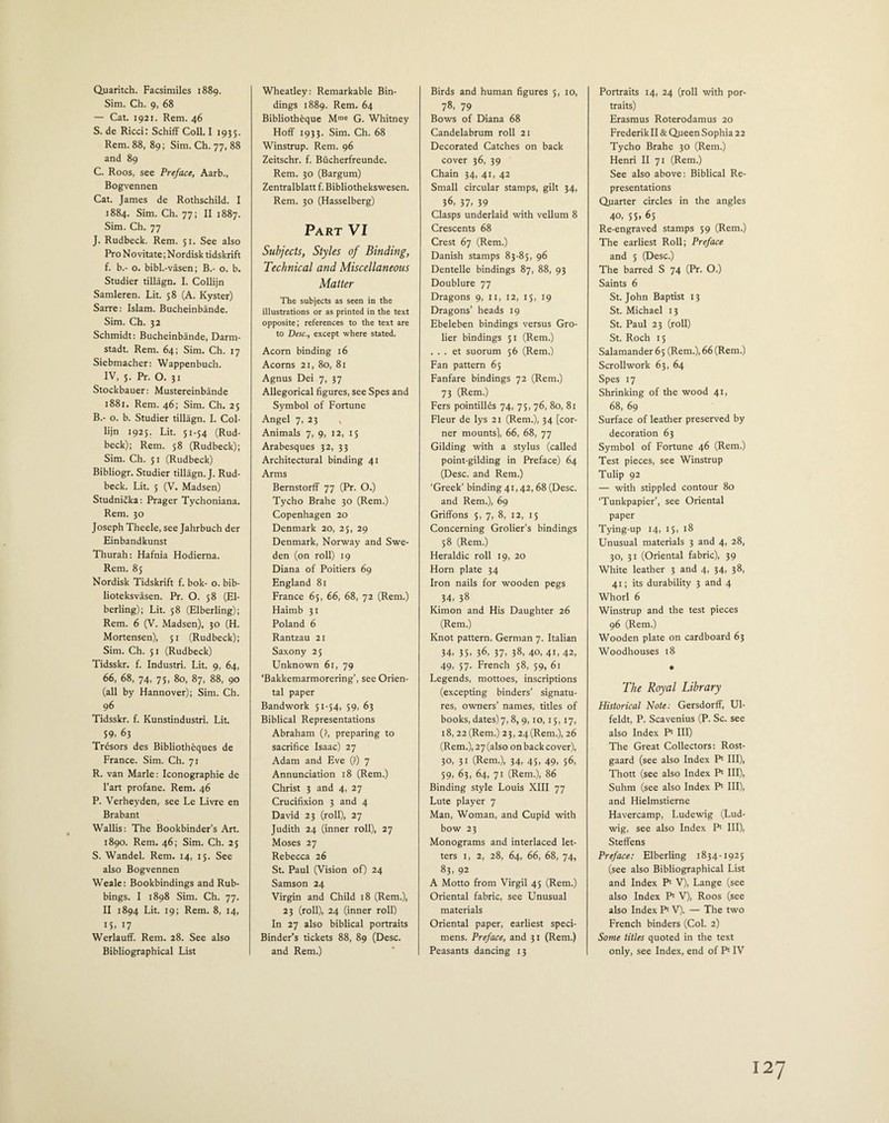 Quaritch. Facsimiles 1889. Sim. Ch. 9, 68 — Cat. 1921. Rem. 46 S. de Ricci: Schiff Coll. I 1935. Rem. 88, 89; Sim. Ch. 77, 88 and 89 C. Roos, see Preface, Aarb., Bogvennen Cat. James de Rothschild. I 1884. Sim. Ch. 77; II 1887. Sim. Ch. 77 J. Rudbeck. Rem. 51. See also Pro No vita te; N ordisk tidskrift f. b.- o. bibl.-vasen; B.- o. b. Studier tillagn. I. Collijn Samleren. Lit. 58 (A. Kyster) Sarre: Islam. Bucheinbande. Sim. Ch. 32 Schmidt: Bucheinbande, Darm¬ stadt. Rem. 64; Sim. Ch. 17 Siebmacher: Wappenbuch. IV, 5. Pr. O. 31 Stockbauer: Mustereinbande 1881. Rem. 46; Sim. Ch. 25 B.- o. b. Studier tillagn. I. Col¬ lijn 1925. Lit. 51-54 (Rud¬ beck); Rem. 58 (Rudbeck); Sim. Ch. 51 (Rudbeck) Bibliogr. Studier tillagn. J. Rud¬ beck. Lit. 5 (V. Madsen) Studnicka: Prager Tychoniana. Rem. 30 Joseph Theele, see Jahrbuch der Einbandkunst Thurah: Hafnia Hodierna. Rem. 85 Nordisk Tidskrift f. bok- o. bib- lioteksvasen. Pr. O. 58 (El- berling); Lit. 58 (Elberling); Rem. 6 (V. Madsen), 30 (H. Mortensen), 51 (Rudbeck); Sim. Ch. 51 (Rudbeck) Tidsskr. f. Industri. Lit. 9, 64, 66, 68, 74, 75, 80, 87, 88, 90 (all by Hannover); Sim. Ch. 96 Tidsskr. f. Kunstindustri. Lit. 59, 63 Trdsors des Bibliotheques de France. Sim. Ch. 71 R. van Marie: Iconographie de l’art profane. Rem. 46 P. Verheyden, see Le Livre en Brabant Wallis: The Bookbinder’s Art. 1890. Rem. 46; Sim. Ch. 25 S. Wandel. Rem. 14, 15. See also Bogvennen Weale: Bookbindings and Rub¬ bings. I 1898 Sim. Ch. 77. II 1894 Lit. 19; Rem. 8, 14, 15, 17 Werlauff. Rem. 28. See also Bibliographical List Wheatley: Remarkable Bin¬ dings 1889. Rem. 64 Biblioth6que Mme G. Whitney Hoff 1933. Sim. Ch. 68 Winstrup. Rem. 96 Zeitschr. f. Bucherfreunde. Rem. 30 (Bargum) Zentralblatt f. Bibliothekswesen. Rem. 30 (Hasselberg) Part VI Subjects, Styles of Binding, Technical and Miscellaneous Matter The subjects as seen in the illustrations or as printed in the text opposite; references to the text are to Desc., except where stated. Acorn binding 16 Acorns 21, 80, 81 Agnus Dei 7, 37 Allegorical figures, see Spes and Symbol of Fortune Angel 7, 23 Animals 7, 9, 12, 15 Arabesques 32, 33 Architectural binding 41 Arms Bernstorff 77 (Pr. O.) Tycho Brahe 30 (Rem.) Copenhagen 20 Denmark 20, 25, 29 Denmark, Norway and Swe¬ den (on roll) 19 Diana of Poitiers 69 England 81 France 65, 66, 68, 72 (Rem.) Haimb 31 Poland 6 Rantzau 21 Saxony 25 Unknown 61, 79 ‘Bakkemarmorering’, see Orien¬ tal paper Bandwork 51-54, 59, 63 Biblical Representations Abraham (?, preparing to sacrifice Isaac) 27 Adam and Eve (?) 7 Annunciation 18 (Rem.) Christ 3 and 4, 27 Crucifixion 3 and 4 David 23 (roll), 27 Judith 24 (inner roll), 27 Moses 27 Rebecca 26 St. Paul (Vision of) 24 Samson 24 Virgin and Child 18 (Rem.), 23 (roll), 24 (inner roll) In 27 also biblical portraits Binder’s tickets 88, 89 (Desc. and Rem.) Birds and human figures 5, 10, 78- 79 Bows of Diana 68 Candelabrum roll 21 Decorated Catches on back cover 36, 39 Chain 34, 41, 42 Small circular stamps, gilt 34, 36, 37, 39 Clasps underlaid with vellum 8 Crescents 68 Crest 67 (Rem.) Danish stamps 83-85, 96 Dentelle bindings 87, 88, 93 Doublure 77 Dragons 9, 11, 12, 15, 19 Dragons’ heads 19 Ebeleben bindings versus Gro- lier bindings 51 (Rem.) . . . et suorum 56 (Rem.) Fan pattern 65 Fanfare bindings 72 (Rem.) 73 (Rem.) Fers pointillds 74, 75, 76, 80, 81 Fleur de lys 21 (Rem.), 34 [cor¬ ner mounts), 66, 68, 77 Gilding with a stylus (called point-gilding in Preface) 64 (Desc. and Rem.) ‘Greek’ binding 41,42,68 (Desc. and Rem.), 69 Griffons 5, 7, 8, 12, 15 Concerning Grolier’s bindings 58 (Rem.) Heraldic roll 19, 20 Horn plate 34 Iron nails for wooden pegs 34, 38 Kimon and His Daughter 26 (Rem.) Knot pattern. German 7. Italian 34, 35, 36, 37- 38, 40, 41, 42, 49, 57. French 58, 59, 61 Legends, mottoes, inscriptions (excepting binders’ signatu¬ res, owners’ names, titles of books, dates) 7, 8, 9,10,15,17, 18, 22 (Rem.) 23, 24(Rem.), 26 (Rem.), 27 (also on back cover), 30, 31 (Rem.), 34, 45, 49, 56, 59, 63, 64, 71 (Rem.), 86 Binding style Louis XIII 77 Lute player 7 Man, Woman, and Cupid with bow 23 Monograms and interlaced let¬ ters 1, 2, 28, 64, 66, 68, 74, 83, 92 A Motto from Virgil 45 (Rem.) Oriental fabric, see Unusual materials Oriental paper, earliest speci¬ mens. Preface, and 31 (Rem.) Peasants dancing 13 Portraits 14, 24 (roll with por¬ traits) Erasmus Roterodamus 20 Frederik II & Q.ueen Sophia 22 Tycho Brahe 30 (Rem.) Henri II 71 (Rem.) See also above: Biblical Re¬ presentations Quarter circles in the angles 40, 55> 65 Re-engraved stamps 59 (Rem.) The earliest Roll; Preface and 5 (Desc.) The barred S 74 (Pr. O.) Saints 6 St.John Baptist 13 St. Michael 13 St. Paul 23 (roll) St. Roch 15 Salamander 65 (Rem.), 66 (Rem.) Scrollwork 63, 64 Spes 17 Shrinking of the wood 41, 68, 69 Surface of leather preserved by decoration 63 Symbol of Fortune 46 (Rem.) Test pieces, see Winstrup Tulip 92 — with stippled contour 80 ‘Tunkpapier’, see Oriental paper Tying-up 14, 15, 18 Unusual materials 3 and 4, 28, 30, 31 (Oriental fabric), 39 White leather 3 and 4, 34, 38, 41; its durability 3 and 4 Whorl 6 Winstrup and the test pieces 96 (Rem.) Wooden plate on cardboard 63 Woodhouses 18 ♦ The Royal Library Historical Note: Gersdorff, Ul- feldt, P. Scavenius (P. Sc. see also Index P' III) The Great Collectors: Rost- gaard (see also Index Pl III), Thott (see also Index P1 III), Suhm (see also Index P' III), and Hielmstierne Havercamp, Ludewig (Lud¬ wig, see also Index P' III), Steffens Preface: Elberling 1834-1925 (see also Bibliographical List and Index P' V), Lange (see also Index P‘ V), Roos (see also Index P1 V). — The two French binders (Col. 2) Some titles quoted in the text only, see Index, end of Pl IV