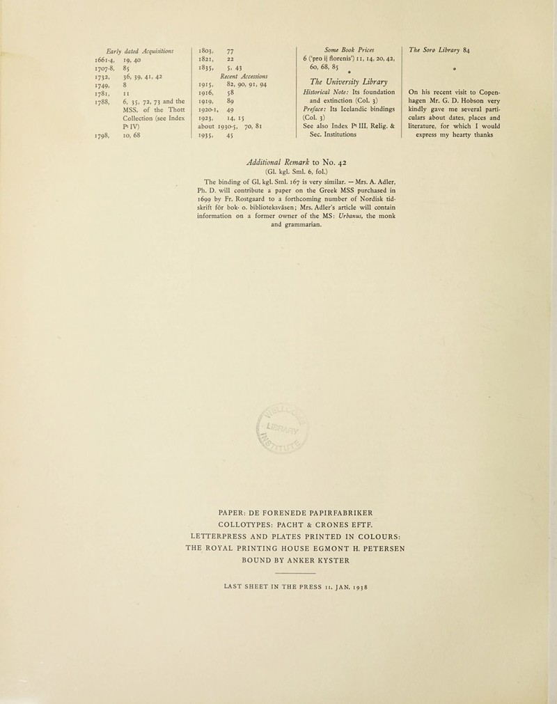 The Soro Library 84 Early dated Acquisitions 1661-4, J9> 4° 1707-8, 85 1732. 36, 39- 4i. 42 1749. 8 1781, n 1788, 6, 35, 72, 73 and the MSS. of the Thott Collection (see Index Pt IV) 1798, 10, 68 00 0 -4 Some Book Prices 1821, 22 6 (‘pro ij florenis’) 11, 14, 20, 42, 1835. S. 43 60, 68, 85 Recent Accessions 1915, 82,90,91,94 The University Library 1916, 58 Historical Note: Its foundation 1919, 89 and extinction (Col. 3) 1920-1, 49 Preface: Its Icelandic bindings 1923, 14, 15 (Col. 3) about 1930-5, 70, 81 See also Index P* III, Relig. & 1935. 45 Sec. Institutions * On his recent visit to Copen¬ hagen Mr. G. D. Hobson very kindly gave me several parti¬ culars about dates, places and literature, for which I would express my hearty thanks Additional Remark to No. 42 (Gl. kgl. Sml. 6, fol.) The binding of Gl, kgl. Sml. 167 is very similar. — Mrs. A. Adler, Ph. D. will contribute a paper on the Greek MSS purchased in 1699 by Fr. Rostgaard to a forthcoming number of Nordisk tid- skrift for bok- o. biblioteksvasen; Mrs. Adler’s article will contain information on a former owner of the MS: Urbatius, the monk and grammarian. PAPER: DE FORENEDE PAPIRFABRIKER COLLOTYPES: PACHT & CRONES EFTF. LETTERPRESS AND PLATES PRINTED IN COLOURS: THE ROYAL PRINTING HOUSE EGMONT H. PETERSEN BOUND BY ANKER KYSTER LAST SHEET IN THE PRESS 11. JAN. 1938