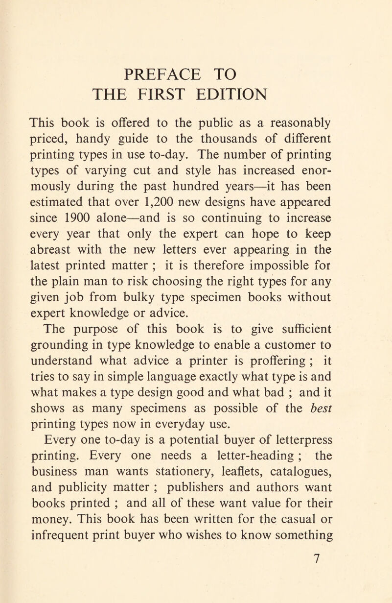 THE FIRST EDITION This book is offered to the public as a reasonably priced, handy guide to the thousands of different printing types in use to-day. The number of printing types of varying cut and style has increased enor¬ mously during the past hundred years—it has been estimated that over 1,200 new designs have appeared since 1900 alone—and is so continuing to increase every year that only the expert can hope to keep abreast with the new letters ever appearing in the latest printed matter ; it is therefore impossible for the plain man to risk choosing the right types for any given job from bulky type specimen books without expert knowledge or advice. The purpose of this book is to give sufficient grounding in type knowledge to enable a customer to understand what advice a printer is proffering ; it tries to say in simple language exactly what type is and what makes a type design good and what bad ; and it shows as many specimens as possible of the best printing types now in everyday use. Every one to-day is a potential buyer of letterpress printing. Every one needs a letter-heading ; the business man wants stationery, leaflets, catalogues, and publicity matter ; publishers and authors want books printed ; and all of these want value for their money. This book has been written for the casual or infrequent print buyer who wishes to know something