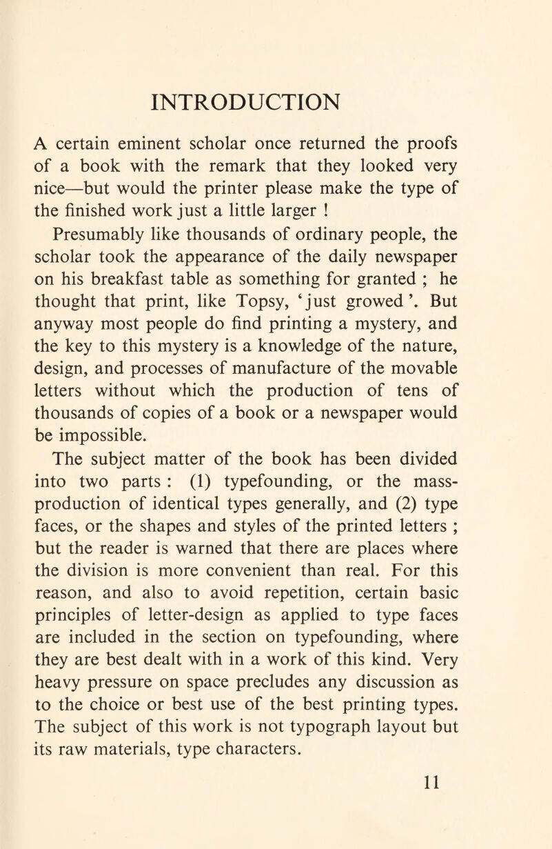 INTRODUCTION A certain eminent scholar once returned the proofs of a book with the remark that they looked very nice—but would the printer please make the type of the finished work just a little larger ! Presumably like thousands of ordinary people, the scholar took the appearance of the daily newspaper on his breakfast table as something for granted ; he thought that print, like Topsy, ‘just growed But anyway most people do find printing a mystery, and the key to this mystery is a knowledge of the nature, design, and processes of manufacture of the movable letters without which the production of tens of thousands of copies of a book or a newspaper would be impossible. The subject matter of the book has been divided into two parts : (1) typefounding, or the mass- production of identical types generally, and (2) type faces, or the shapes and styles of the printed letters ; but the reader is warned that there are places where the division is more convenient than real. For this reason, and also to avoid repetition, certain basic principles of letter-design as applied to type faces are included in the section on typefounding, where they are best dealt with in a work of this kind. Very heavy pressure on space precludes any discussion as to the choice or best use of the best printing types. The subject of this work is not typograph layout but its raw materials, type characters.