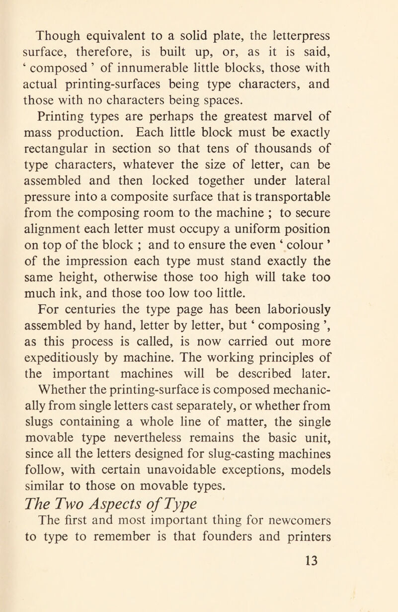 Though equivalent to a solid plate, the letterpress surface, therefore, is built up, or, as it is said, 4 composed ’ of innumerable little blocks, those with actual printing-surfaces being type characters, and those with no characters being spaces. Printing types are perhaps the greatest marvel of mass production. Each little block must be exactly rectangular in section so that tens of thousands of type characters, whatever the size of letter, can be assembled and then locked together under lateral pressure into a composite surface that is transportable from the composing room to the machine ; to secure alignment each letter must occupy a uniform position on top of the block ; and to ensure the even ‘ colour * of the impression each type must stand exactly the same height, otherwise those too high will take too much ink, and those too low too little. For centuries the type page has been laboriously assembled by hand, letter by letter, but ‘ composing ’, as this process is called, is now carried out more expeditiously by machine. The working principles of the important machines will be described later. Whether the printing-surface is composed mechanic¬ ally from single letters cast separately, or whether from slugs containing a whole line of matter, the single movable type nevertheless remains the basic unit, since all the letters designed for slug-casting machines follow, with certain unavoidable exceptions, models similar to those on movable types. The Two Aspects of Type The first and most important thing for newcomers to type to remember is that founders and printers