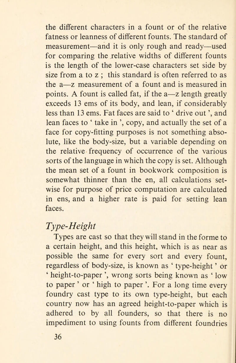the different characters in a fount or of the relative fatness or leanness of different founts. The standard of measurement—and it is only rough and ready—used for comparing the relative widths of different founts is the length of the lower-case characters set side by size from a to z ; this standard is often referred to as the a—z measurement of a fount and is measured in points. A fount is called fat, if the a—z length greatly exceeds 13 ems of its body, and lean, if considerably less than 13 ems. Fat faces are said to ‘ drive out ’, and lean faces to ‘ take in ’, copy, and actually the set of a face for copy-fitting purposes is not something abso¬ lute, like the body-size, but a variable depending on the relative frequency of occurrence of the various sorts of the language in which the copy is set. Although the mean set of a fount in bookwork composition is somewhat thinner than the en, all calculations set¬ wise for purpose of price computation are calculated in ens, and a higher rate is paid for setting lean faces. Type-Height Types are cast so that they will stand in the forme to a certain height, and this height, which is as near as possible the same for every sort and every fount, regardless of body-size, is known as 4 type-height ’ or ‘ height-to-paper ’, wrong sorts being known as ‘ low to paper ’ or ‘ high to paper ’. For a long time every foundry cast type to its own type-height, but each country now has an agreed height-to-paper which is adhered to by all founders, so that there is no impediment to using founts from different foundries