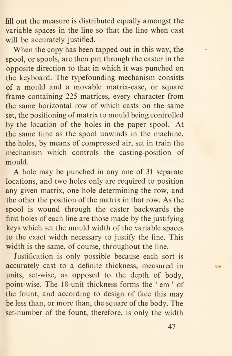fill out the measure is distributed equally amongst the variable spaces in the line so that the line when cast will be accurately justified. When the copy has been tapped out in this way, the spool, or spools, are then put through the caster in the opposite direction to that in which it was punched on the keyboard. The typefounding mechanism consists of a mould and a movable matrix-case, or square frame containing 225 matrices, every character from the same horizontal row of which casts on the same set, the positioning of matrix to mould being controlled by the location of the holes in the paper spool. At the same time as the spool unwinds in the machine, the holes, by means of compressed air, set in train the mechanism which controls the casting-position of mould. A hole may be punched in any one of 31 separate locations, and two holes only are required to position any given matrix, one hole determining the row, and the other the position of the matrix in that row. As the spool is wound through the caster backwards the first holes of each line are those made by the justifying keys which set the mould width of the variable spaces to the exact width necessary to justify the line. This width is the same, of course, throughout the line. Justification is only possible because each sort is accurately cast to a definite thickness, measured in units, set-wise, as opposed to the depth of body, point-wise. The 18-unit thickness forms the ‘ em ’ of the fount, and according to design of face this may be less than, or more than, the square of the body. The set-number of the fount, therefore, is only the width