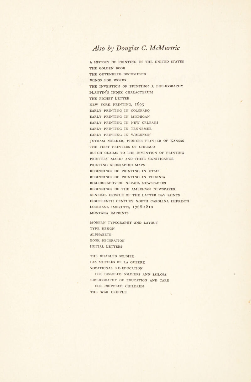 Also by Douglas C. McMurtrie A HISTORY OF PRINTING IN THE UNITED STATES THE GOLDEN BOOK THE GUTENBERG DOCUMENTS WINGS FOR WORDS THE INVENTION OF PRINTING: A BIBLIOGRAPHY PLANTIN’S INDEX CHARACTERUM THE FICHET LETTER NEW YORK PRINTING, 1693 EARLY PRINTING IN COLORADO EARLY PRINTING IN MICHIGAN EARLY PRINTING IN NEW ORLEANS EARLY PRINTING IN TENNESSEE EARLY PRINTING IN WISCONSIN JOTHAM MEEKER, PIONEER PRINTER OF KANSAS THE FIRST PRINTERS OF CHICAGO DUTCH CLAIMS TO THE INVENTION OF PRINTING PRINTERS’ MARKS AND THEIR SIGNIFICANCE PRINTING GEOGRAPHIC MAPS BEGINNINGS OF PRINTING IN UTAH BEGINNINGS OF PRINTING IN VIRGINIA BIBLIOGRAPHY OF NEVADA NEWSPAPERS BEGINNINGS OF THE AMERICAN NEWSPAPER GENERAL EPISTLE OF THE LATTER DAY SAINTS EIGHTEENTH CENTURY NORTH CAROLINA IMPRINTS LOUISIANA IMPRINTS, I768-181O MONTANA IMPRINTS MODERN TYPOGRAPHY AND LAYOUT TYPE DESIGN ALPHABETS BOOK DECORATION INITIAL LETTERS THE DISABLED SOLDIER LES MUTILis DE LA GUERRE VOCATIONAL RE-EDUCATION FOR DISABLED SOLDIERS AND SAILORS BIBLIOGRAPHY OF EDUCATION AND CARE FOR CRIPPLED CHILDREN THE WAR CRIPPLE