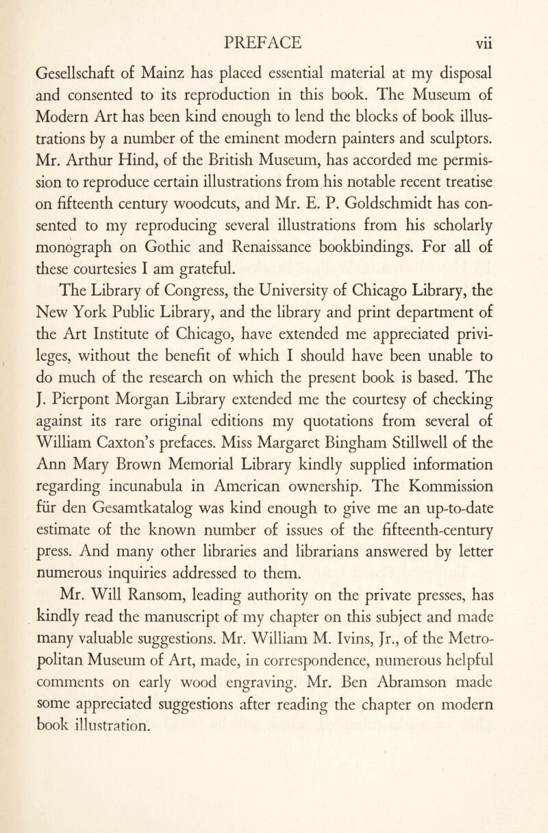 Gesellschaft of Mainz has placed essential material at my disposal and consented to its reproduction in this book. The Museum of Modern Art has been kind enough to lend the blocks of book illus¬ trations by a number of the eminent modern painters and sculptors. Mr. Arthur Hind, of the British Museum, has accorded me permis¬ sion to reproduce certain illustrations from his notable recent treatise on fifteenth century woodcuts, and Mr. E. P. Goldschmidt has con¬ sented to my reproducing several illustrations from his scholarly monograph on Gothic and Renaissance bookbindings. For all of these courtesies I am grateful. The Library of Congress, the University of Chicago Library, the New York Public Library, and the library and print department of the Art Institute of Chicago, have extended me appreciated privi¬ leges, without the benefit of which I should have been unable to do much of the research on which the present book is based. The }. Pierpont Morgan Library extended me the courtesy of checking against its rare original editions my quotations from several of William Caxton’s prefaces. Miss Margaret Bingham Stillwell of the Ann Mary Brown Memorial Library kindly supplied information regarding incunabula in American ownership. The Kommission fur den Gesamtkatalog was kind enough to give me an up-to-date estimate of the known number of issues of the fifteenth-century press. And many other libraries and librarians answered by letter numerous inquiries addressed to them. Mr. Will Ransom, leading authority on the private presses, has kindly read the manuscript of my chapter on this subject and made many valuable suggestions. Mr. William M. Ivins, Jr., of the Metro¬ politan Museum of Art, made, in correspondence, numerous helpful comments on early wood engraving. Mr. Ben Abramson made some appreciated suggestions after reading the chapter on modern book illustration.