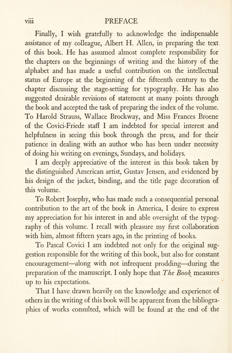 • • • Finally, I wish gratefully to acknowledge the indispensable assistance of my colleague, Albert H. Allen, in preparing the text of this book. He has assumed almost complete responsibility for the chapters on the beginnings of writing and the history of the alphabet and has made a useful contribution on the intellectual status of Europe at the beginning of the fifteenth century to the chapter discussing the stage-setting for typography. He has also suggested desirable revisions of statement at many points through the book and accepted the task of preparing the index of the volume. To Harold Strauss, Wallace Brockway, and Miss Frances Broene of the Covici-Friede staff I am indebted for special interest and helpfulness in seeing this book through the press, and for their patience in dealing with an author who has been under necessity of doing his writing on evenings, Sundays, and holidays. I am deeply appreciative of the interest in this book taken by the distinguished American artist, Gustav Jensen, and evidenced by his design of the jacket, binding, and the title page decoration of this volume. To Robert Josephy, who has made such a consequential personal contribution to the art of the book in America, I desire to express my appreciation for his interest in and able oversight of the typog¬ raphy of this volume. I recall with pleasure my first collaboration with him, almost fifteen years ago, in the printing of books. To Pascal Covici I am indebted not only for the original sug¬ gestion responsible for the writing of this book, but also for constant encouragement—along with not infrequent prodding—during the preparation of the manuscript. I only hope that The Boo\ measures up to his expectations. That I have drawn heavily on the knowledge and experience of others in the writing of this book will be apparent from the bibliogra¬ phies of works consulted, which will be found at the end of the