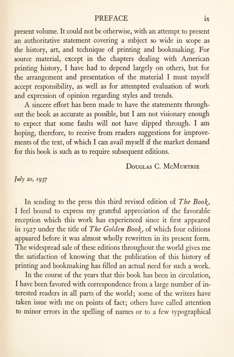 present volume. It could not be otherwise, with an attempt to present an authoritative statement covering a subject so wide in scope as the history, art, and technique of printing and bookmaking. For source material, except in the chapters dealing with American printing history, I have had to depend largely on others, but for the arrangement and presentation of the material I must myself accept responsibility, as well as for attempted evaluation of work and expression of opinion regarding styles and trends. A sincere effort has been made to have the statements through¬ out the book as accurate as possible, but I am not visionary enough to expect that some faults will not have slipped through. I am hoping, therefore, to receive from readers suggestions for improve¬ ments of the text, of which I can avail myself if the market demand for this book is such as to require subsequent editions. Douglas C. McMurtrie July 20, 193J In sending to the press this third revised edition of The Boo\, I feel bound to express my grateful appreciation of the favorable reception which this work has experienced since it first appeared in 1927 under the title of The Golden Boo\, of which four editions appeared before it was almost wholly rewritten in its present form. The widespread sale of these editions throughout the world gives me the satisfaction of knowing that the publication of this history of printing and bookmaking has filled an actual need for such a work. In the course of the years that this book has been in circulation, I have been favored with correspondence from a large number of in¬ terested readers in all parts of the world; some of the writers have taken issue with me on points of fact; others have called attention to minor errors in the spelling of names or to a few typographical