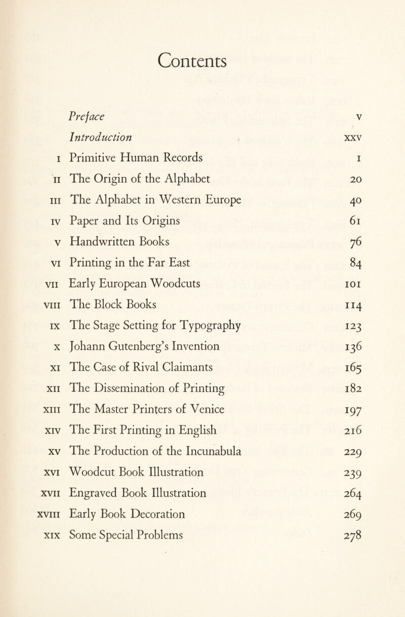 Contents Preface v Introduction xxv i Primitive Human Records i n The Origin of the Alphabet 20 hi The Alphabet in Western Europe 40 iv Paper and Its Origins 61 v Handwritten Books 76 vi Printing in the Far East 84 vii Early European Woodcuts 101 viii The Block Books 114 ix The Stage Setting for Typography 123 x Johann Gutenberg’s Invention 136 xi The Case of Rival Claimants 165 xn The Dissemination of Printing 182 xiii The Master Printers of Venice 197 xiv The First Printing in English 216 xv The Production of the Incunabula 229 xvi Woodcut Book Illustration 239 xvii Engraved Book Illustration 264 xvin Early Book Decoration 269