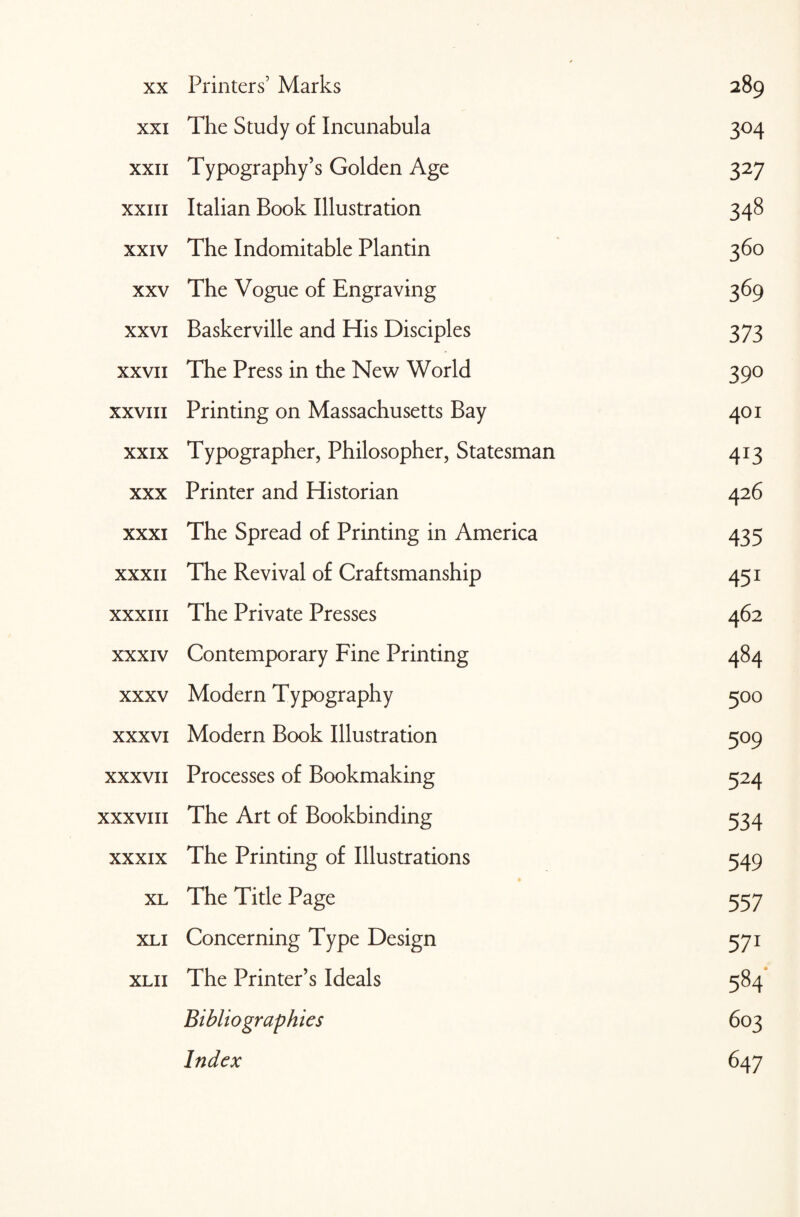 Printers’ Marks XXI The Study of Incunabula 3°4 XXII Typography’s Golden Age 327 XXIII Italian Book Illustration 348 XXIV The Indomitable Plantin 36° XXV The Vogue of Engraving 369 XXVI Baskerville and His Disciples 373 XXVII The Press in the New World 39° XXVIII Printing on Massachusetts Bay 401 XXIX Typographer, Philosopher, Statesman 4J3 XXX Printer and Historian 426 XXXI The Spread of Printing in America 435 XXXII The Revival of Craftsmanship 451 XXXIII The Private Presses 462 XXXIV Contemporary Fine Printing 484 XXXV Modern Typography 500 XXXVI Modern Book Illustration 5°9 XXXVII Processes of Bookmaking 524 XXXVIII The Art of Bookbinding 534 XXXIX The Printing of Illustrations 549 XL The Title Page 557 XL I Concerning Type Design 571 XLII The Printer’s Ideals 584' Bibliographies 603 Index 647