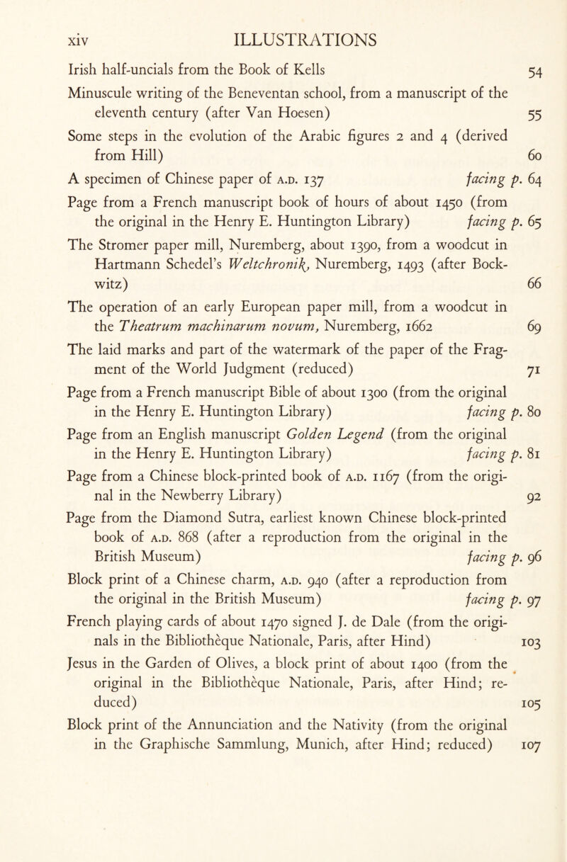 Irish half-uncials from the Book of Kells 54 Minuscule writing of the Beneventan school, from a manuscript of the eleventh century (after Van Hoesen) 55 Some steps in the evolution of the Arabic figures 2 and 4 (derived from Hill) 60 A specimen of Chinese paper of a.d. 137 facing p. 64 Page from a French manuscript book of hours of about 1450 (from the original in the Henry E. Huntington Library) facing p. 65 The Stromer paper mill, Nuremberg, about 1390, from a woodcut in Hartmann Schedel’s Weltchroni\, Nuremberg, 1493 (after Bock- witz) 66 The operation of an early European paper mill, from a woodcut in the Theatrum machinarum novum, Nuremberg, 1662 69 The laid marks and part of the watermark of the paper of the Frag¬ ment of the World Judgment (reduced) 71 Page from a French manuscript Bible of about 1300 (from the original in the Henry E. Huntington Library) facing p. 80 Page from an English manuscript Golden Legend (from the original in the Henry E. Huntington Library) facing p. 81 Page from a Chinese block-printed book of a.d. 1167 (from the origi¬ nal in the Newberry Library) 92 Page from the Diamond Sutra, earliest known Chinese block-printed book of a.d. 868 (after a reproduction from the original in the British Museum) facing p. 96 Block print of a Chinese charm, a.d. 940 (after a reproduction from the original in the British Museum) facing p. 97 French playing cards of about 1470 signed J. de Dale (from the origi¬ nals in the Bibliotheque Nationale, Paris, after Hind) 103 Jesus in the Garden of Olives, a block print of about 1400 (from the original in the Bibliotheque Nationale, Paris, after Hind; re¬ duced) 105 Block print of the Annunciation and the Nativity (from the original in the Graphische Sammlung, Munich, after Hind; reduced) 107