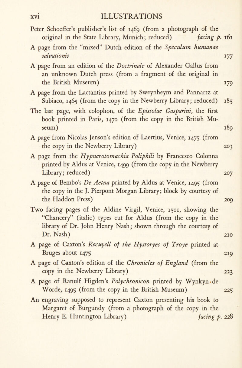 Peter Schoeffer’s publisher’s list of 1469 (from a photograph of the original in the State Library, Munich; reduced) facing p. 161 A page from the “mixed” Dutch edition of the Speculum humanae salvationis 177 A page from an edition of the Doctrinale of Alexander Callus from an unknown Dutch press (from a fragment of the original in the British Museum) 179 A page from the Lactantius printed by Sweynheym and Pannartz at Subiaco, 1465 (from the copy in the Newberry Library; reduced) 185 The last page, with colophon, of the Epistolae Gasparini, the first book printed in Paris, 1470 (from the copy in the British Mu¬ seum) 189 A page from Nicolas Jenson’s edition of Laertius, Venice, 1475 (from the copy in the Newberry Library) 203 A page from the Hypnerotomachia Poliphili by Francesco Colonna printed by Aldus at Venice, 1499 (from the copy in the Newberry Library; reduced) 207 A page of Bembo’s De Aetna printed by Aldus at Venice, 1495 (from the copy in the J. Pierpont Morgan Library; block by courtesy of the Haddon Press) 209 Two facing pages of the Aldine Virgil, Venice, 1501, showing the “Chancery” (italic) types cut for Aldus (from the copy in the library of Dr. John Henry Nash; shown through the courtesy of Dr. Nash) 210 A page of Caxton’s Recuyell of the Hystoryes of Troye printed at Bruges about 1475 219 A page of Caxton’s edition of the Chronicles of England (from the copy in the Newberry Library) 223 A page of Ranulf Higden’s Polychronicon printed by Wynkyn*de Worde, 1495 (from the copy in the British Museum) 225 An engraving supposed to represent Caxton presenting his book to Margaret of Burgundy (from a photograph of the copy in the Henry E. Huntington Library) facing p. 228