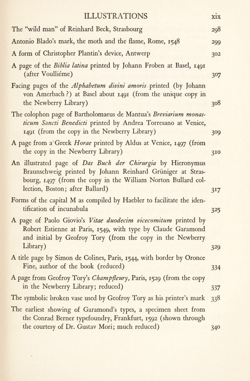The “wild man” of Reinhard Beck, Strasbourg 298 Antonio Blado’s mark, the moth and the flame, Rome, 1548 299 A form of Christopher Plantin’s device, Antwerp 302 A page of the Biblia latina printed by Johann Froben at Basel, 1491 (after Voullieme) 307 Facing pages of the Alphabetum divini amoris printed (by Johann von Amerbach?) at Basel about 1491 (from the unique copy in the Newberry Library) 308 The colophon page of Bartholomaeus de Mantua’s Breviarium monas- ticum Sancti Benedicti printed by Andrea Torresano at Venice, 1491 (from the copy in the Newberry Library) 309 A page from a Greek Horae printed by Aldus at Venice, 1497 (from the copy in the Newberry Library) 310 An illustrated page of Das Buck der Chirurgia by Hieronymus Braunschweig printed by Johann Reinhard Gruniger at Stras¬ bourg, 1497 (from the copy in the William Norton Bullard col¬ lection, Boston; after Ballard) 317 Forms of the capital M as compiled by Haebler to facilitate the iden¬ tification of incunabula 325 A page of Paolo Giovio’s Vitae duodecim vicecomitum printed by Robert Estienne at Paris, 1549, with type by Claude Garamond and initial by Geofroy Tory (from the copy in the Newberry Library) 329 A title page by Simon de Colines, Paris, 1544, with border by Oronce Fine, author of the book (reduced) 334 A page from Geofroy Tory’s Champfieury, Paris, 1529 (from the copy in the Newberry Library; reduced) 337 The symbolic broken vase used by Geofroy Tory as his printer’s mark 338 The earliest showing of Garamond’s types, a specimen sheet from the Conrad Berner typefoundry, Frankfurt, 1592 (shown through the courtesy of Dr. Gustav Mori; much reduced) 340