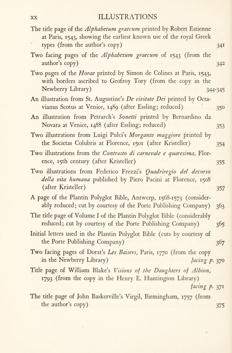 The title page of the Alphabetum graecum printed by Robert Estienne at Paris, 1543, showing the earliest known use of the royal Greek types (from the author’s copy) 341 Two facing pages of the Aiphabetum graecum of 1543 (from the author’s copy) 342 Two pages of the Horae printed by Simon de Colines at Paris, 1543, with borders ascribed to Geofroy Tory (from the copy in the Newberry Library) 344-345 An illustration from St. Augustine’s De civitate Dei printed by Octa- vianus Scotus at Venice, 1489 (after Essling; reduced) 350 An illustration from Petrarch’s Sonetti printed by Bernardino da Novara at Venice, 1488 (after Essling; reduced) 353 Two illustrations from Luigi Pulci’s Morgante maggiore printed by the Societas Colubris at Florence, 1501 (after Kristeller) 354 Two illustrations from the Contrasto di carnevale e quaresima, Flor¬ ence, 15th century (after Kristeller) 355 Two illustrations from Federico Frezzi’s Quadriregio del decorso della vita humana published by Piero Pacini at Florence, 1508 (after Kristeller) 357 A page of the Plantin Polyglot Bible, Antwerp, 1568-1573 (consider¬ ably reduced; cut by courtesy of the Porte Publishing Company) 363 The title page of Volume I of the Plantin Polyglot Bible (considerably reduced; cut by courtesy of the Porte Publishing Company) 365 Initial letters used in the Plantin Polyglot Bible (cuts by courtesy of the Porte Publishing Company) 367 Two facing pages of Dorat’s Les Baisers, Paris, 1770 (from the copy in the Newberry Library) facing p. 370 Title page of William Blake’s Visions of the Daughters of Albion, 1793 (from the copy in the Henry E. Huntington Library) facing p. 371 The title page of John Baskerville’s Virgil, Birmingham, 1757 (from the author’s copy) 375