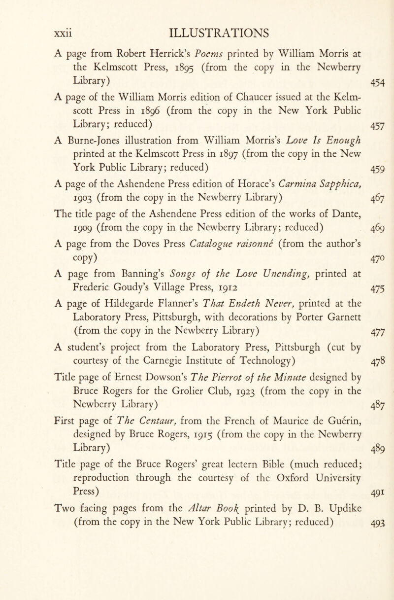 A page from Robert Herrick’s Poems printed by William Morris at the Kelmscott Press, 1895 (from the copy in the Newberry Library) 454 A page of the William Morris edition of Chaucer issued at the Kelm¬ scott Press in 1896 (from the copy in the New York Public Library; reduced) 457 A Burne-Jones illustration from William Morris’s Love Is Enough printed at the Kelmscott Press in 1897 (from the copy in the New York Public Library; reduced) 459 A page of the Ashendene Press edition of Horace’s Carmina Sapphica, 1903 (from the copy in the Newberry Library) 467 The title page of the Ashendene Press edition of the works of Dante, 1909 (from the copy in the Newberry Library; reduced) 469 A page from the Doves Press Catalogue raisonne (from the author’s copy) 470 A page from Banning’s Songs of the Love Unending, printed at Frederic Goudy’s Village Press, 1912 475 A page of Hildegarde Flanner’s That Endeth Never, printed at the Laboratory Press, Pittsburgh, with decorations by Porter Garnett (from the copy in the Newberry Library) 477 A student’s project from the Laboratory Press, Pittsburgh (cut by courtesy of the Carnegie Institute of Technology) 478 Title page of Ernest Dowson’s The Pierrot of the Minute designed by Bruce Rogers for the Grolier Club, 1923 (from the copy in the Newberry Library) 487 First page of The Centaur, from the French of Maurice de Guerin, designed by Bruce Rogers, 1915 (from the copy in the Newberry Library) 489 Title page of the Bruce Rogers’ great lectern Bible (much reduced; reproduction through the courtesy of the Oxford University Press) 491 Two facing pages from the Altar Boo\ printed by D. B. Updike (from the copy in the New York Public Library; reduced) 493