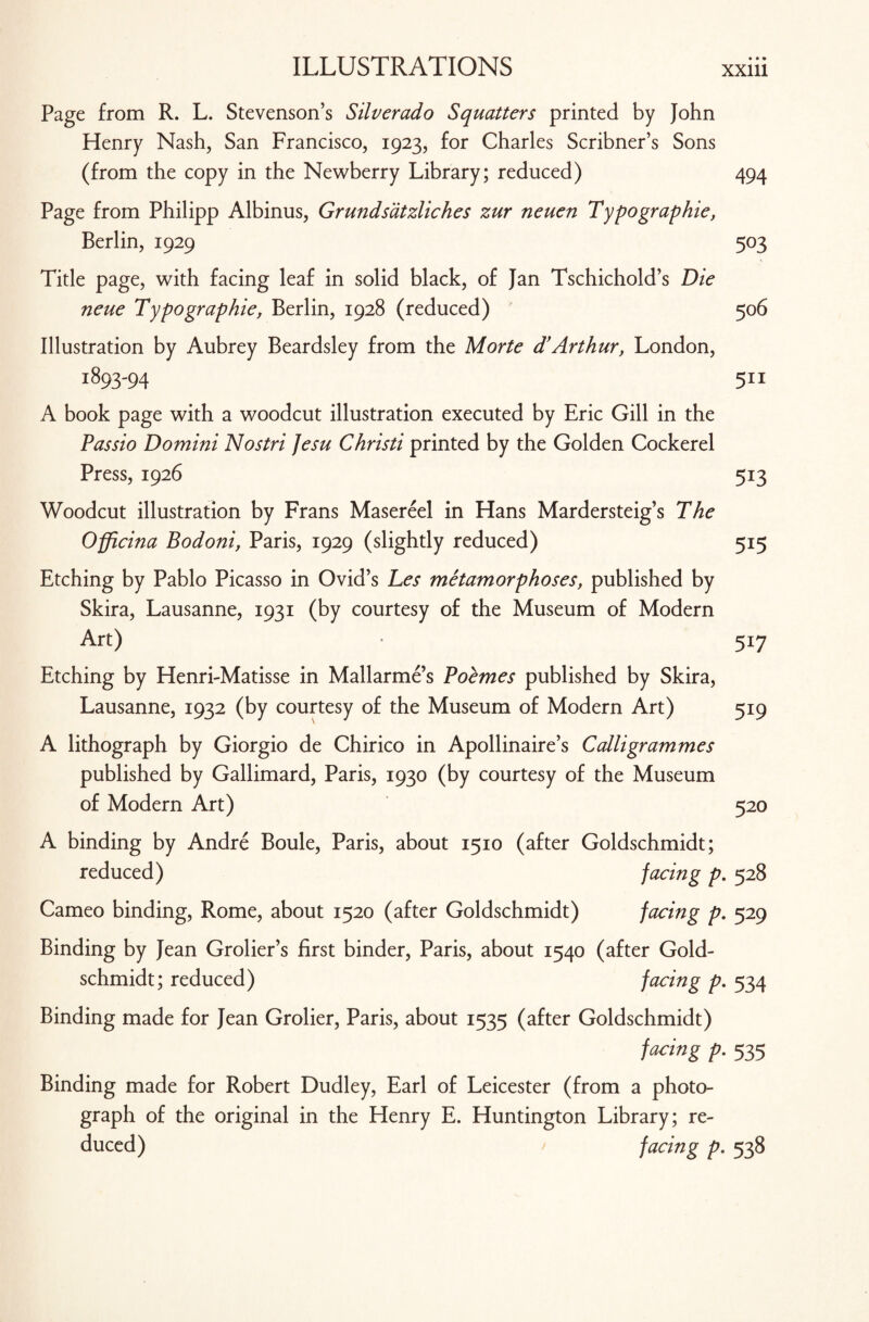 Page from R. L. Stevenson’s Silverado Squatters printed by John Henry Nash, San Francisco, 1923, for Charles Scribner’s Sons (from the copy in the Newberry Library; reduced) 494 Page from Philipp Albinus, Grundsatzliches zur neuen Typographic, Berlin, 1929 503 Title page, with facing leaf in solid black, of Jan Tschichold’s Die neue Typographic, Berlin, 1928 (reduced) 506 Illustration by Aubrey Beardsley from the Morte d’Arthur, London, 1893-94 511 A book page with a woodcut illustration executed by Eric Gill in the Passio Domini Nostri Jesu Christi printed by the Golden Cockerel Press, 1926 513 Woodcut illustration by Frans Masereel in Hans Mardersteig’s The Officina Bodoni, Paris, 1929 (slightly reduced) 515 Etching by Pablo Picasso in Ovid’s Les metamorphoses, published by Skira, Lausanne, 1931 (by courtesy of the Museum of Modern Art) • 517 Etching by Henri-Matisse in Mallarme s Poemes published by Skira, Lausanne, 1932 (by courtesy of the Museum of Modern Art) 519 A lithograph by Giorgio de Chirico in Apollinaire’s Colli grammes published by Gallimard, Paris, 1930 (by courtesy of the Museum of Modern Art) 520 A binding by Andre Boule, Paris, about 1510 (after Goldschmidt; reduced) facing p. 528 Cameo binding, Rome, about 1520 (after Goldschmidt) facing p. 529 Binding by Jean Grolier’s first binder, Paris, about 1540 (after Gold¬ schmidt; reduced) facing p. 534 Binding made for Jean Grolier, Paris, about 1535 (after Goldschmidt) facing p. 535 Binding made for Robert Dudley, Earl of Leicester (from a photo¬ graph of the original in the Henry E. Huntington Library; re¬ duced) facing p. 538