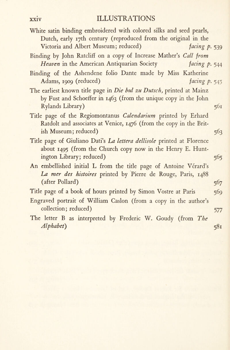 White satin binding embroidered with colored silks and seed pearls, Dutch, early 17th century (reproduced from the original in the Victoria and Albert Museum; reduced) facing p. 539 Binding by John Ratcliff on a copy of Increase Mather’s Call from Heaven in the American Antiquarian Society facing p. 544 Binding of the Ashendene folio Dante made by Miss Katherine Adams, 1909 (reduced) facing p. 545 The earliest known title page in Die bul zu Dutsch, printed at Mainz by Fust and Schoeffer in 1463 (from the unique copy in the John Rylands Library) 561 Title page of the Regiomontanus C abendarium printed by Erhard Ratdolt and associates at Venice, 1476 (from the copy in the Brit¬ ish Museum; reduced) 563 Title page of Giuliano Dati’s La lettera dellisole printed at Florence about 1495 (from the Church copy now in the Henry E. Hunt¬ ington Library; reduced) 565 An embellished initial L from the title page of Antoine Verard’s La mer des histoires printed by Pierre de Rouge, Paris, 1488 (after Pollard) 567 Title page of a book of hours printed by Simon Vostre at Paris 569 Engraved portrait of William Caslon (from a copy in the author’s collection; reduced) 577 The letter B as interpreted by Frederic W. Goudy (from The Alphabet) 581