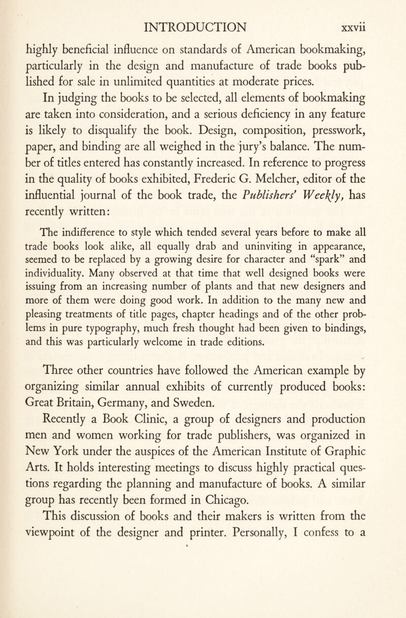 highly beneficial influence on standards of American bookmaking, particularly in the design and manufacture of trade books pub¬ lished for sale in unlimited quantities at moderate prices. In judging the books to be selected, all elements of bookmaking are taken into consideration, and a serious deficiency in any feature is likely to disqualify the book. Design, composition, presswork, paper, and binding are all weighed in the jury’s balance. The num¬ ber of titles entered has constantly increased. In reference to progress in the quality of books exhibited, Frederic G. Melcher, editor of the influential journal of the book trade, the Publishers' Weekly, has recently written: The indifference to style which tended several years before to make all trade books look alike, all equally drab and uninviting in appearance, seemed to be replaced by a growing desire for character and “spark” and individuality. Many observed at that time that well designed books were issuing from an increasing number of plants and that new designers and more of them were doing good work. In addition to the many new and pleasing treatments of title pages, chapter headings and of the other prob¬ lems in pure typography, much fresh thought had been given to bindings, and this was particularly welcome in trade editions. * Three other countries have followed the American example by organizing similar annual exhibits of currently produced books: Great Britain, Germany, and Sweden. Recently a Book Clinic, a group of designers and production men and women working for trade publishers, was organized in New York under the auspices of the American Institute of Graphic Arts. It holds interesting meetings to discuss highly practical ques¬ tions regarding the planning and manufacture of books. A similar group has recently been formed in Chicago. This discussion of books and their makers is written from the