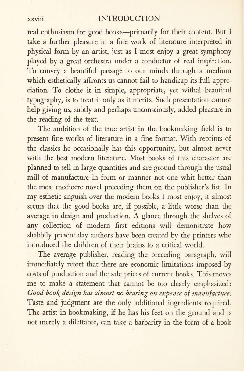 • • • real enthusiasm for good books—primarily for their content. But I take a further pleasure in a fine work of literature interpreted in physical form by an artist, just as I most enjoy a great symphony played by a great orchestra under a conductor of real inspiration. To convey a beautiful passage to our minds through a medium which esthetically affronts us cannot fail to handicap its full appre¬ ciation. To clothe it in simple, appropriate, yet withal beautifu] typography, is to treat it only as it merits. Such presentation cannot help giving us, subtly and perhaps unconsciously, added pleasure in the reading of the text. The ambition of the true artist in the bookmaking field is to present fine works of literature in a fine format. With reprints of the classics he occasionally has this opportunity, but almost never with the best modern literature. Most books of this character are planned to sell in large quantities and are ground through the usual mill of manufacture in form or manner not one whit better than the most mediocre novel preceding them on the publisher’s list. In my esthetic anguish over the modern books I most enjoy, it almost seems that the good books are, if possible, a little worse than the average in design and production. A glance through the shelves of any collection of modern first editions will demonstrate how shabbily present-day authors have been treated by the printers who introduced the children of their brains to a critical world. The average publisher, reading the preceding paragraph, will immediately retort that there are economic limitations imposed by costs of production and the sale prices of current books. This moves me to make a statement that cannot be too clearly emphasized: Good boo\ design has almost no bearing on expense of manufacture. Taste and judgment are the only additional ingredients required. The artist in bookmaking, if he has his feet on the ground and is not merely a dilettante, can take a barbarity in the form of a book