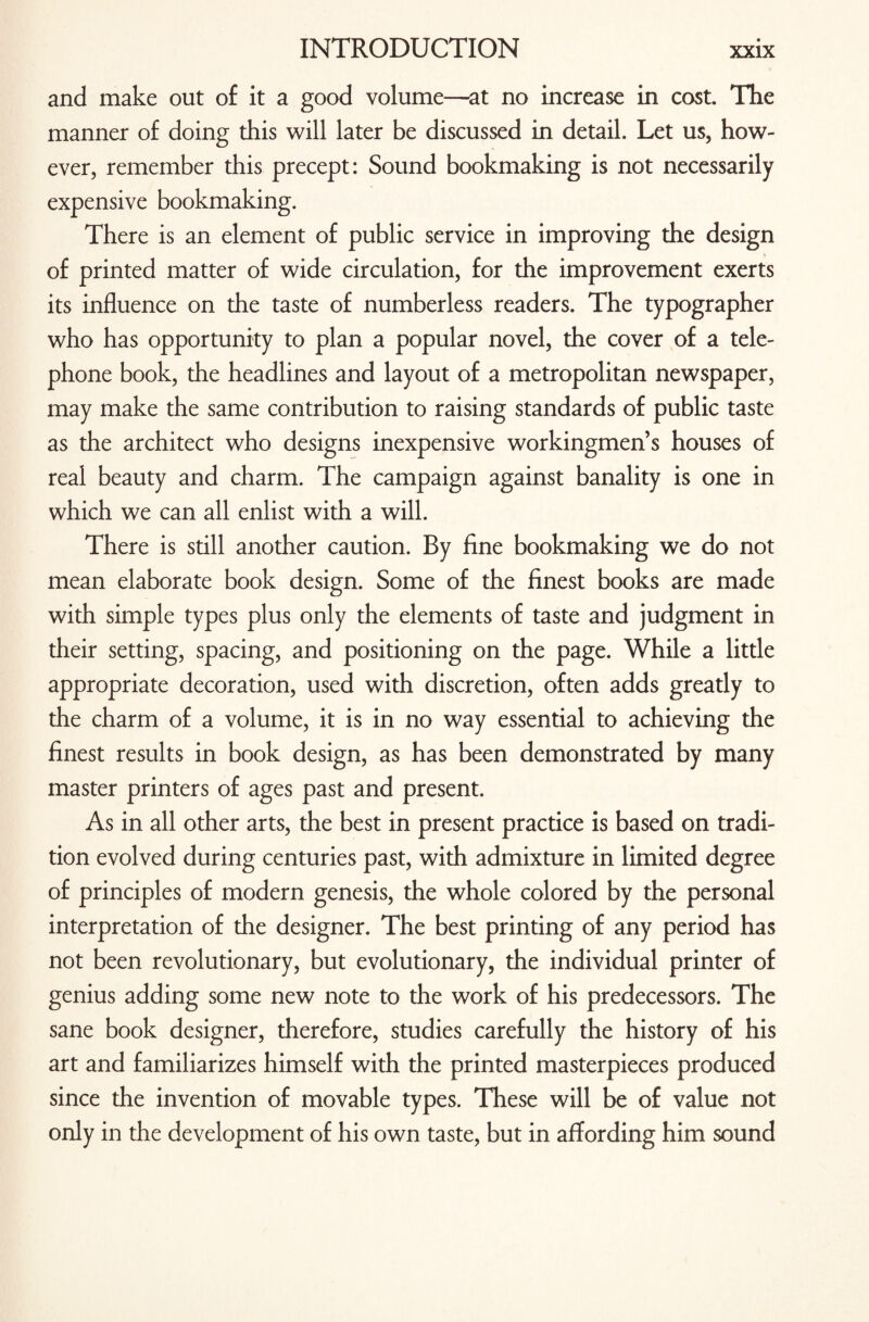 and make out of it a good volume—at no increase in cost. The manner of doing this will later be discussed in detail. Let us, how¬ ever, remember this precept: Sound bookmaking is not necessarily expensive bookmaking. There is an element of public service in improving the design of printed matter of wide circulation, for the improvement exerts its influence on the taste of numberless readers. The typographer who has opportunity to plan a popular novel, the cover of a tele¬ phone book, the headlines and layout of a metropolitan newspaper, may make the same contribution to raising standards of public taste as the architect who designs inexpensive workingmen’s houses of real beauty and charm. The campaign against banality is one in which we can all enlist with a will. There is still another caution. By fine bookmaking we do not mean elaborate book design. Some of the finest books are made with simple types plus only the elements of taste and judgment in their setting, spacing, and positioning on the page. While a little appropriate decoration, used with discretion, often adds greatly to the charm of a volume, it is in no way essential to achieving the finest results in book design, as has been demonstrated by many master printers of ages past and present. As in all other arts, the best in present practice is based on tradi¬ tion evolved during centuries past, with admixture in limited degree of principles of modern genesis, the whole colored by the personal interpretation of the designer. The best printing of any period has not been revolutionary, but evolutionary, the individual printer of genius adding some new note to the work of his predecessors. The sane book designer, therefore, studies carefully the history of his art and familiarizes himself with the printed masterpieces produced since the invention of movable types. These will be of value not only in the development of his own taste, but in affording him sound