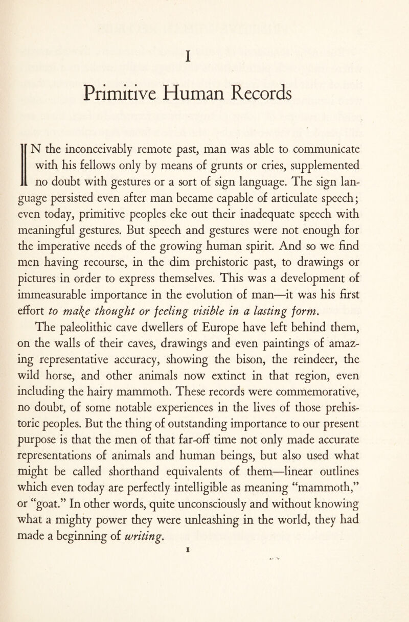 Primitive Human Records N the inconceivably remote past, man was able to communicate with his fellows only by means of grunts or cries, supplemented . no doubt with gestures or a sort of sign language. The sign lan¬ guage persisted even after man became capable of articulate speech; even today, primitive peoples eke out their inadequate speech with meaningful gestures. But speech and gestures were not enough for the imperative needs of the growing human spirit. And so we find men having recourse, in the dim prehistoric past, to drawings or pictures in order to express themselves. This was a development of immeasurable importance in the evolution of man—it was his first effort to ma\e thought or feeling visible in a lasting form. The paleolithic cave dwellers of Europe have left behind them, on the walls of their caves, drawings and even paintings of amaz¬ ing representative accuracy, showing the bison, the reindeer, the wild horse, and other animals now extinct in that region, even including the hairy mammoth. These records were commemorative, no doubt, of some notable experiences in the lives of those prehis¬ toric peoples. But the thing of outstanding importance to our present purpose is that the men of that far-off time not only made accurate representations of animals and human beings, but also used what might be called shorthand equivalents of them—linear outlines which even today are perfectly intelligible as meaning “mammoth,” or “goat.” In other words, quite unconsciously and without knowing what a mighty power they were unleashing in the world, they had made a beginning of writing. i