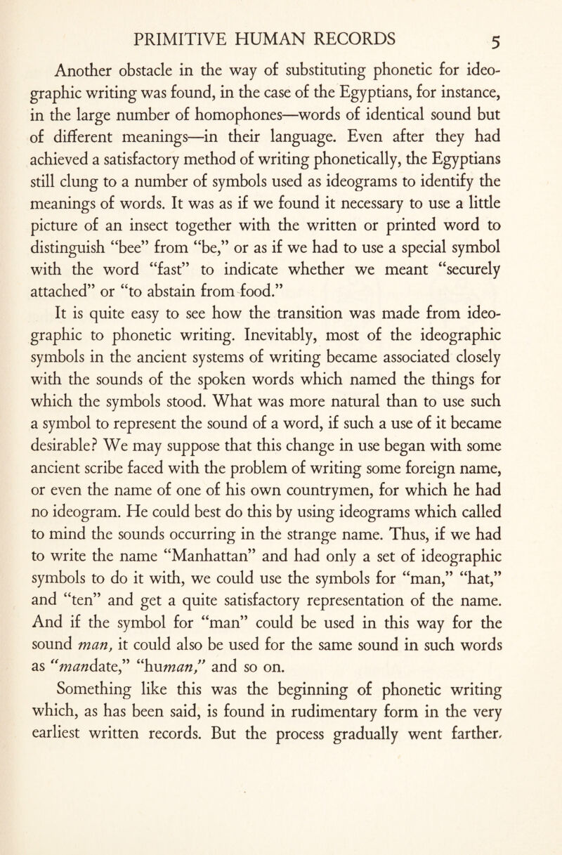 Another obstacle in the way of substituting phonetic for ideo¬ graphic writing was found, in the case of the Egyptians, for instance, in the large number of homophones—words of identical sound but of different meanings—in their language. Even after they had achieved a satisfactory method of writing phonetically, the Egyptians still clung to a number of symbols used as ideograms to identify the meanings of words. It was as if we found it necessary to use a little picture of an insect together with the written or printed word to distinguish “bee” from “be,” or as if we had to use a special symbol with the word “fast” to indicate whether we meant “securely attached” or “to abstain from food.” It is quite easy to see how the transition was made from ideo¬ graphic to phonetic writing. Inevitably, most of the ideographic symbols in the ancient systems of writing became associated closely with the sounds of the spoken words which named the things for which the symbols stood. What was more natural than to use such a symbol to represent the sound of a word, if such a use of it became desirable? We may suppose that this change in use began with some ancient scribe faced with the problem of writing some foreign name, or even the name of one of his own countrymen, for which he had no ideogram. He could best do this by using ideograms which called to mind the sounds occurring in the strange name. Thus, if we had to write the name “Manhattan” and had only a set of ideographic symbols to do it with, we could use the symbols for “man,” “hat,” and “ten” and get a quite satisfactory representation of the name. And if the symbol for “man” could be used in this way for the sound man, it could also be used for the same sound in such words as “mandate” “human,” and so on. Something like this was the beginning of phonetic writing which, as has been said, is found in rudimentary form in the very earliest written records. But the process gradually went farther.