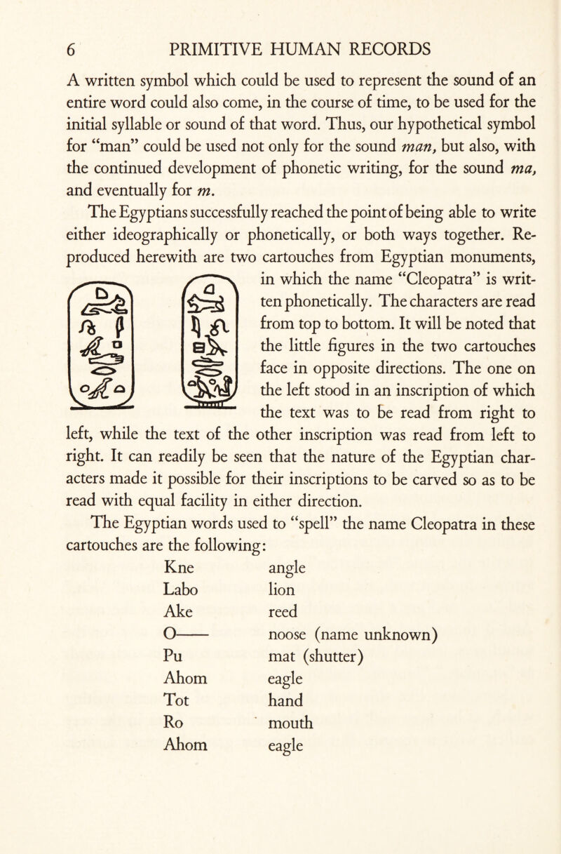 A written symbol which could be used to represent the sound of an entire word could also come, in the course of time, to be used for the initial syllable or sound of that word. Thus, our hypothetical symbol for “man” could be used not only for the sound man, but also, with the continued development of phonetic writing, for the sound ma, and eventually for m. The Egyptians successfully reached the point of being able to write either ideographically or phonetically, or both ways together. Re¬ produced herewith are two cartouches from Egyptian monuments, in which the name “Cleopatra” is writ¬ ten phonetically. The characters are read from top to bottom. It will be noted that the little figures in the two cartouches face in opposite directions. The one on the left stood in an inscription of which the text was to be read from right to left, while the text of the other inscription was read from left to right. It can readily be seen that the nature of the Egyptian char¬ acters made it possible for their inscriptions to be carved so as to be read with equal facility in either direction. The Egyptian words used to “spell” the name Cleopatra in these cartouches are the following: Kne angle Labo lion Ake reed o noose (name unknown) Pu mat (shutter) Ahom eagle Tot hand Ro mouth Ahom eagle