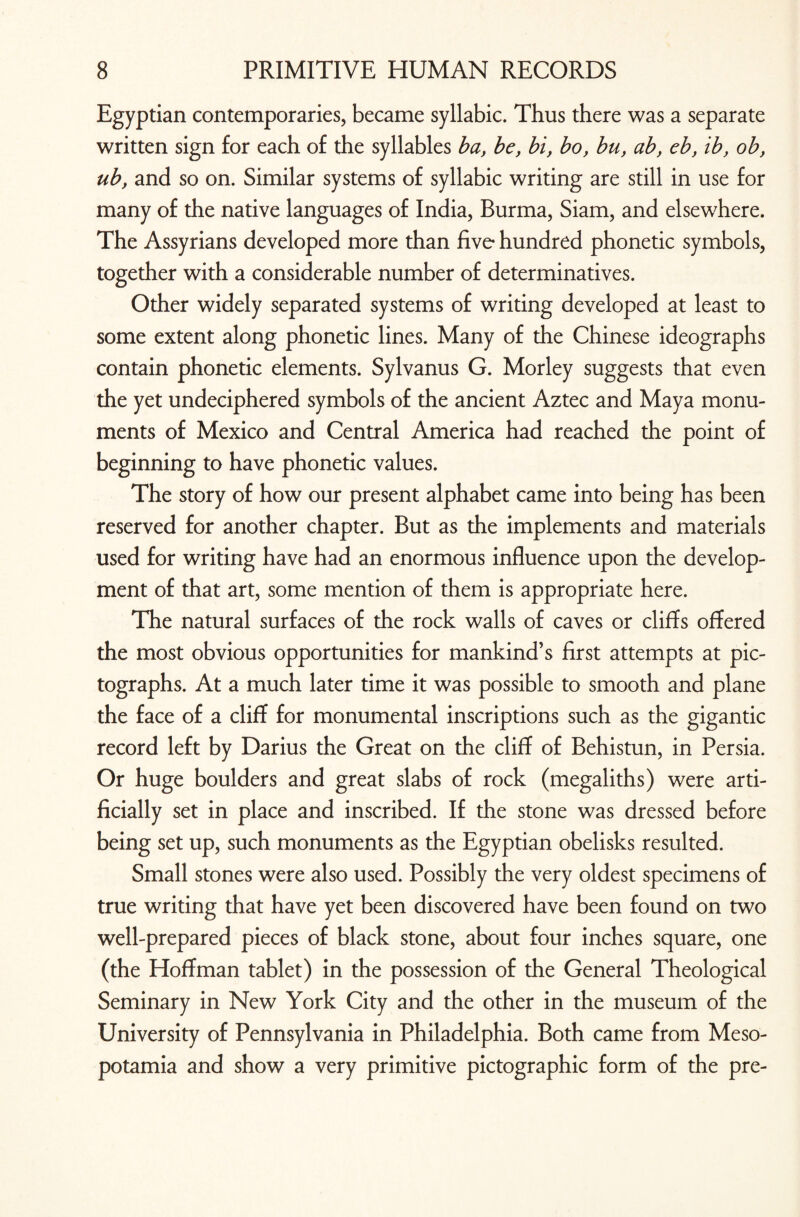 Egyptian contemporaries, became syllabic. Thus there was a separate written sign for each of the syllables ba, be, bi, bo, bu, ab, eb, ib, ob, ub, and so on. Similar systems of syllabic writing are still in use for many of the native languages of India, Burma, Siam, and elsewhere. The Assyrians developed more than five hundred phonetic symbols, together with a considerable number of determinatives. Other widely separated systems of writing developed at least to some extent along phonetic lines. Many of the Chinese ideographs contain phonetic elements. Sylvanus G. Morley suggests that even the yet undeciphered symbols of the ancient Aztec and Maya monu¬ ments of Mexico and Central America had reached the point of beginning to have phonetic values. The story of how our present alphabet came into being has been reserved for another chapter. But as the implements and materials used for writing have had an enormous influence upon the develop¬ ment of that art, some mention of them is appropriate here. The natural surfaces of the rock walls of caves or cliffs offered the most obvious opportunities for mankind’s first attempts at pic- tographs. At a much later time it was possible to smooth and plane the face of a cliff for monumental inscriptions such as the gigantic record left by Darius the Great on the cliff of Behistun, in Persia. Or huge boulders and great slabs of rock (megaliths) were arti¬ ficially set in place and inscribed. If the stone was dressed before being set up, such monuments as the Egyptian obelisks resulted. Small stones were also used. Possibly the very oldest specimens of true writing that have yet been discovered have been found on two well-prepared pieces of black stone, about four inches square, one (the Hoffman tablet) in the possession of the General Theological Seminary in New York City and the other in the museum of the University of Pennsylvania in Philadelphia. Both came from Meso¬ potamia and show a very primitive pictographic form of the pre-