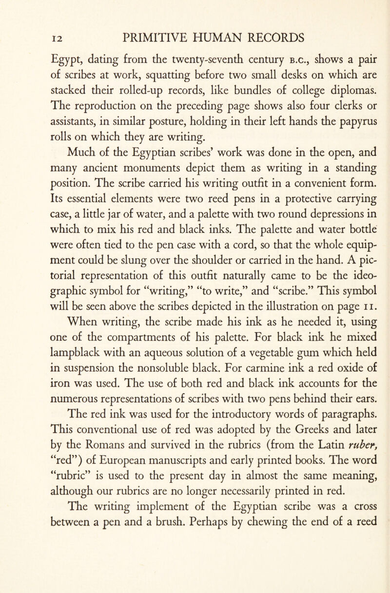 Egypt, dating from the twenty-seventh century b.c., shows a pair of scribes at work, squatting before two small desks on which are stacked their rolled-up records, like bundles of college diplomas. The reproduction on the preceding page shows also four clerks or assistants, in similar posture, holding in their left hands the papyrus rolls on which they are writing. Much of the Egyptian scribes’ work was done in the open, and many ancient monuments depict them as writing in a standing position. The scribe carried his writing outfit in a convenient form. Its essential elements were two reed pens in a protective carrying case, a little jar of water, and a palette with two round depressions in which to mix his red and black inks. The palette and water bottle were often tied to the pen case with a cord, so that the whole equip¬ ment could be slung over the shoulder or carried in the hand. A pic¬ torial representation of this outfit naturally came to be the ideo¬ graphic symbol for “writing,” “to write,” and “scribe.” This symbol will be seen above the scribes depicted in the illustration on page n. When writing, the scribe made his ink as he needed it, using one of the compartments of his palette. For black ink he mixed lampblack with an aqueous solution of a vegetable gum which held in suspension the nonsoluble black. For carmine ink a red oxide of iron was used. The use of both red and black ink accounts for the numerous representations of scribes with two pens behind their ears. The red ink was used for the introductory words of paragraphs. This conventional use of red was adopted by the Greeks and later by the Romans and survived in the rubrics (from the Latin ruber, “red”) of European manuscripts and early printed books. The word “rubric” is used to the present day in almost the same meaning, although our rubrics are no longer necessarily printed in red. The writing implement of the Egyptian scribe was a cross between a pen and a brush. Perhaps by chewing the end of a reed