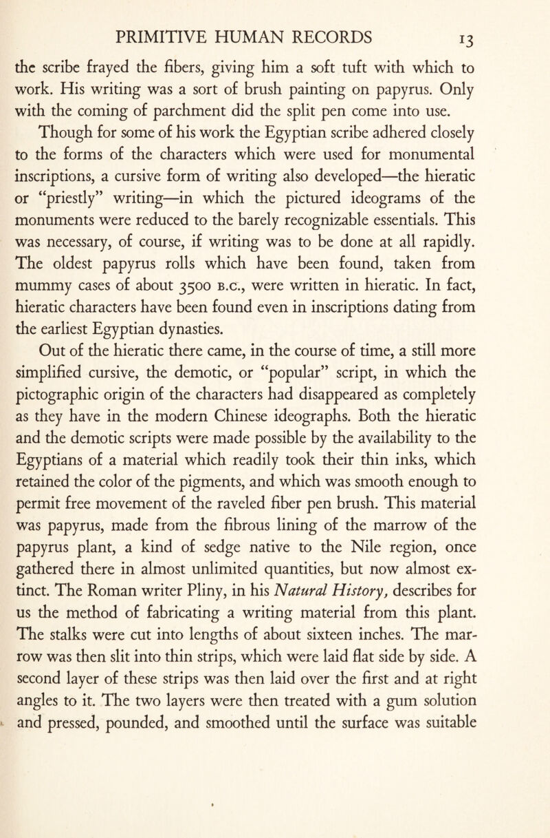 !3 the scribe frayed the fibers, giving him a soft tuft with which to work. His writing was a sort of brush painting on papyrus. Only with the coming of parchment did the split pen come into use. Though for some of his work the Egyptian scribe adhered closely to the forms of the characters which were used for monumental inscriptions, a cursive form of writing also developed—the hieratic or “priestly” writing—in which the pictured ideograms of the monuments were reduced to the barely recognizable essentials. This was necessary, of course, if writing was to be done at all rapidly. The oldest papyrus rolls which have been found, taken from mummy cases of about 3500 b.c., were written in hieratic. In fact, hieratic characters have been found even in inscriptions dating from the earliest Egyptian dynasties. Out of the hieratic there came, in the course of time, a still more simplified cursive, the demotic, or “popular” script, in which the pictographic origin of the characters had disappeared as completely as they have in the modern Chinese ideographs. Both the hieratic and the demotic scripts were made possible by the availability to the Egyptians of a material which readily took their thin inks, which retained the color of the pigments, and which was smooth enough to permit free movement of the raveled fiber pen brush. This material was papyrus, made from the fibrous lining of the marrow of the papyrus plant, a kind of sedge native to the Nile region, once gathered there in almost unlimited quantities, but now almost ex¬ tinct. The Roman writer Pliny, in his Natural History, describes for us the method of fabricating a writing material from this plant. The stalks were cut into lengths of about sixteen inches. The mar¬ row was then slit into thin strips, which were laid flat side by side. A second layer of these strips was then laid over the first and at right angles to it. The two layers were then treated with a gum solution and pressed, pounded, and smoothed until the surface was suitable