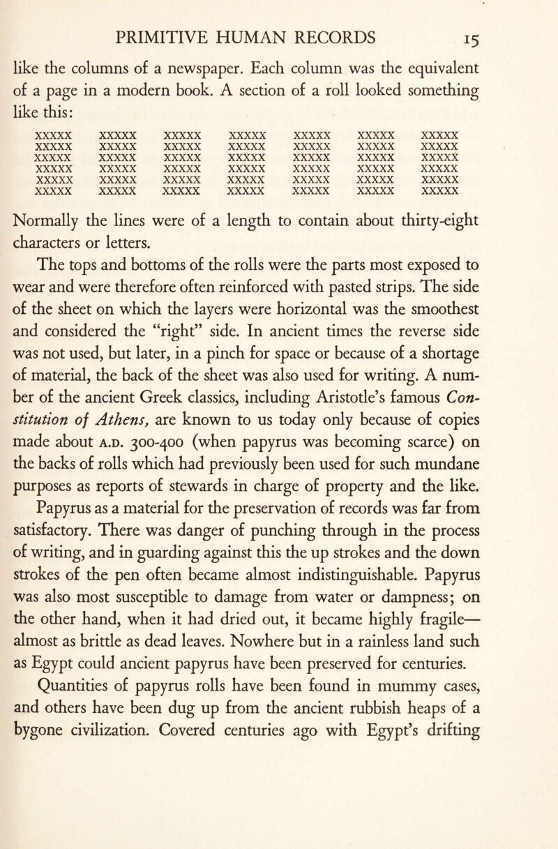 like the columns of a newspaper. Each column was the equivalent of a page in a modern book. A section of a roll looked something like this: xxxxx xxxxx xxxxx xxxxx xxxxx xxxxx xxxxx xxxxx xxxxx xxxxx xxxxx xxxxx xxxxx xxxxx xxxxx xxxxx xxxxx xxxxx xxxxx xxxxx xxxxx xxxxx xxxxx xxxxx xxxxx xxxxx xxxxx xxxxx xxxxx xxxxx xxxxx xxxxx xxxxx xxxxx xxxxx xxxxx xxxxx xxxxx xxxxx xxxxx xxxxx xxxxx Normally the lines were of a length to contain about thirty-eight characters or letters. The tops and bottoms of the rolls were the parts most exposed to wear and were therefore often reinforced with pasted strips. The side of the sheet on which the layers were horizontal was the smoothest and considered the “right” side. In ancient times the reverse side was not used, but later, in a pinch for space or because of a shortage of material, the back of the sheet was also used for writing. A num¬ ber of the ancient Greek classics, including Aristotle’s famous Con¬ stitution of Athens, are known to us today only because of copies made about a.d. 300-400 (when papyrus was becoming scarce) on the backs of rolls which had previously been used for such mundane purposes as reports of stewards in charge of property and the like. Papyrus as a material for the preservation of records was far from satisfactory. There was danger of punching through in the process of writing, and in guarding against this the up strokes and the down strokes of the pen often became almost indistinguishable. Papyrus was also most susceptible to damage from water or dampness; on the other hand, when it had dried out, it became highly fragile— almost as brittle as dead leaves. Nowhere but in a rainless land such as Egypt could ancient papyrus have been preserved for centuries. Quantities of papyrus rolls have been found in mummy cases, and others have been dug up from the ancient rubbish heaps of a bygone civilization. Covered centuries ago with Egypt’s drifting