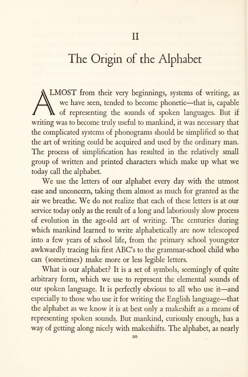 II The Origin of the Alphabet A LMOST from their very beginnings, systems of writing, as we have seen, tended to become phonetic—that is, capable 1 w of representing the sounds of spoken languages. But if writing was to become truly useful to mankind, it was necessary that the complicated systems of phonograms should be simplified so that the art of writing could be acquired and used by the ordinary man. The process of simplification has resulted in the relatively small group of written and printed characters which make up what we today call the alphabet. We use the letters of our alphabet every day with the utmost ease and unconcern, taking them almost as much for granted as the air we breathe. We do not realize that each of these letters is at our service today only as the result of a long and laboriously slow process of evolution in the age-old art of writing. The centuries during which mankind learned to write alphabetically are now telescoped into a few years of school life, from the primary school youngster awkwardly tracing his first ABC’s to the grammar-school child who can (sometimes) make more or less legible letters. What is our alphabet? It is a set of symbols, seemingly of quite arbitrary form, which we use to represent the elemental sounds of our spoken language. It is perfectly obvious to all who use it—and especially to those who use it for writing the English language—that the alphabet as we know it is at best only a makeshift as a means of representing spoken sounds. But mankind, curiously enough, has a way of getting along nicely with makeshifts. The alphabet, as nearly